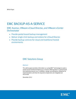 White Paper




EMC BACKUP-AS-A-SERVICE
EMC Avamar, VMware vCloud Director, and VMware vCenter
Orchestrator
   • Provide portal-based backup management
   • Deliver single click backup and restore for vCloud Director
   • Provide backup services for cloud and traditional hosted
      environments




                   EMC Solutions Group

                   Abstract
                   This white paper provides information on using EMC® technology to create a
                   portal based multitenant Backup-as-a-Service offering which is portal based
                   and extremely easy to use. In addition, design considerations related to its
                   implementation and how the required components are integrated are
                   discussed.

                   December 2012
 