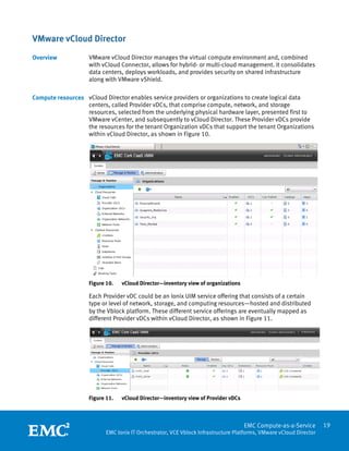 VMware vCloud Director
Overview            VMware vCloud Director manages the virtual compute environment and, combined
                    with vCloud Connector, allows for hybrid- or multi-cloud management. It consolidates
                    data centers, deploys workloads, and provides security on shared infrastructure
                    along with VMware vShield.

Compute resources vCloud Director enables service providers or organizations to create logical data
                  centers, called Provider vDCs, that comprise compute, network, and storage
                  resources, selected from the underlying physical hardware layer, presented first to
                  VMware vCenter, and subsequently to vCloud Director. These Provider vDCs provide
                  the resources for the tenant Organization vDCs that support the tenant Organizations
                  within vCloud Director, as shown in Figure 10.




                    Figure 10.   vCloud Director—inventory view of organizations

                    Each Provider vDC could be an Ionix UIM service offering that consists of a certain
                    type or level of network, storage, and computing resources—hosted and distributed
                    by the Vblock platform. These different service offerings are eventually mapped as
                    different Provider vDCs within vCloud Director, as shown in Figure 11.




                    Figure 11.   vCloud Director—inventory view of Provider vDCs

                     
                                                                                   EMC Compute-as-a-Service         19
                           EMC Ionix IT Orchestrator, VCE Vblock Infrastructure Platforms, VMware vCloud Director
 