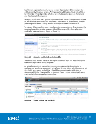 Each tenant organization may have one or more Organization vDCs which are the
entities seen by the cloud tenants. An Organization vDC is associated with a higher
level Provider vDC and provides a further layer of abstraction between the tenants
and the physical infrastructure.

Multiple Organization vDCs (potentially from different tenants) are permitted to draw
on the resources available in the Provider vDCs created in vCloud Director, thereby
permitting multi-tenant sharing without visibility of other tenants resources.

To manage differences in resource requirements, consumption, or SLAs between the
organization and the service provider, vCloud Director provides three allocation
models for organizations, as shown in Figure 12.




Figure 12.   Allocation models for Organization vDCs

These allocation models are set at the Organization vDC layer and map directly into
vCenter Chargeback for billing purposes.

As with all resources in a virtual environment, management and monitoring of
available and remaining resources is key. vCloud Director allows administrators to set
thresholds for resource availability. vCloud Director monitors the utilization of
resources within the Provider vDCs, as shown in Figure 13, and automatically alerts
users and administrators when appropriate.




Figure 13.   View of Provider vDC utilization




 
                                                               EMC Compute-as-a-Service         20
       EMC Ionix IT Orchestrator, VCE Vblock Infrastructure Platforms, VMware vCloud Director
 