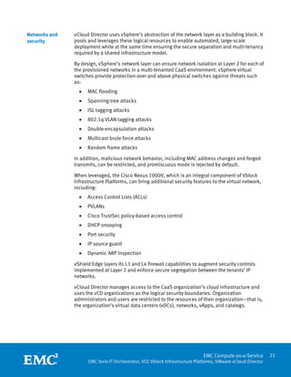 Networks and   vCloud Director uses vSphere’s abstraction of the network layer as a building block. It
security       pools and leverages these logical resources to enable automated, large-scale
               deployment while at the same time ensuring the secure separation and multi-tenancy
               required by a shared infrastructure model.

               By design, vSphere’s network layer can ensure network isolation at Layer 2 for each of
               the provisioned networks in a multi-tenanted CaaS environment. vSphere virtual
               switches provide protection over and above physical switches against threats such
               as:
                   •   MAC flooding
                   •   Spanning-tree attacks
                   •   ISL tagging attacks
                   •   802.1q VLAN tagging attacks
                   •   Double-encapsulation attacks
                   •   Multicast brute force attacks
                   •   Random frame attacks

               In addition, malicious network behavior, including MAC address changes and forged
               transmits, can be restricted, and promiscuous mode is rejected by default.

               When leveraged, the Cisco Nexus 1000V, which is an integral component of Vblock
               Infrastructure Platforms, can bring additional security features to the virtual network,
               including:
                   •   Access Control Lists (ACLs)
                   •   PVLANs
                   •   Cisco TrustSec policy-based access control
                   •   DHCP snooping
                   •   Port security
                   •   IP source guard
                   •   Dynamic ARP Inspection

               vShield Edge layers its L3 and L4 firewall capabilities to augment security controls
               implemented at Layer 2 and enforce secure segregation between the tenants’ IP
               networks.

               vCloud Director manages access to the CaaS organization’s cloud infrastructure and
               uses the vCD organizations as the logical security boundaries. Organization
               administrators and users are restricted to the resources of their organization—that is,
               the organization’s virtual data centers (vDCs), networks, vApps, and catalogs.




                
                                                                               EMC Compute-as-a-Service         21
                       EMC Ionix IT Orchestrator, VCE Vblock Infrastructure Platforms, VMware vCloud Director
 