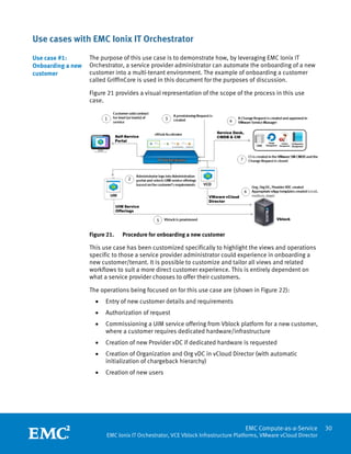 Use cases with EMC Ionix IT Orchestrator
Use case #1:       The purpose of this use case is to demonstrate how, by leveraging EMC Ionix IT
Onboarding a new   Orchestrator, a service provider administrator can automate the onboarding of a new
customer           customer into a multi-tenant environment. The example of onboarding a customer
                   called GriffinCore is used in this document for the purposes of discussion.

                   Figure 21 provides a visual representation of the scope of the process in this use
                   case.




                   Figure 21.    Procedure for onboarding a new customer

                   This use case has been customized specifically to highlight the views and operations
                   specific to those a service provider administrator could experience in onboarding a
                   new customer/tenant. It is possible to customize and tailor all views and related
                   workflows to suit a more direct customer experience. This is entirely dependent on
                   what a service provider chooses to offer their customers.

                   The operations being focused on for this use case are (shown in Figure 22):
                       •   Entry of new customer details and requirements
                       •   Authorization of request
                       •   Commissioning a UIM service offering from Vblock platform for a new customer,
                           where a customer requires dedicated hardware/infrastructure
                       •   Creation of new Provider vDC if dedicated hardware is requested
                       •   Creation of Organization and Org vDC in vCloud Director (with automatic
                           initialization of chargeback hierarchy)
                       •   Creation of new users




                    
                                                                                   EMC Compute-as-a-Service         30
                           EMC Ionix IT Orchestrator, VCE Vblock Infrastructure Platforms, VMware vCloud Director
 