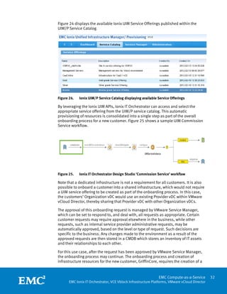 Figure 24 displays the available Ionix UIM Service Offerings published within the
UIM/P Service Catalog.




Figure 24.   Ionix UIM/P Service Catalog displaying available Service Offerings

By leveraging the Ionix UIM APIs, Ionix IT Orchestrator can access and select the
appropriate service offering from the UIM/P service catalog. This automatic
provisioning of resources is consolidated into a single step as part of the overall
onboarding process for a new customer. Figure 25 shows a sample UIM Commission
Service workflow.




Figure 25.   Ionix IT Orchestrator Design Studio ‘Commission Service’ workflow

Note that a dedicated infrastructure is not a requirement for all customers. It is also
possible to onboard a customer into a shared infrastructure, which would not require
a UIM service offering to be created as part of the onboarding process. In this case,
the customers’ Organization vDC would use an existing Provider vDC within VMware
vCloud Director, thereby sharing that Provider vDC with other Organization vDCs.

The approval of this onboarding request is managed by VMware Service Manager,
which can be set to respond to, and deal with, all requests as appropriate. Certain
customer requests may require approval elsewhere in the business, while other
requests, such as internal service provider administrative requests, may be
automatically approved, based on the level or type of request. Such decisions are
specific to the business. Any changes made to the environment as a result of the
approved requests are then stored in a CMDB which stores an inventory of IT assets
and their relationships to each other.

For this use case, after the request has been approved by VMware Service Manager,
the onboarding process may continue. The onboarding process and creation of
infrastructure resources for the new customer, GriffinCore, requires the creation of a

 
                                                               EMC Compute-as-a-Service         32
       EMC Ionix IT Orchestrator, VCE Vblock Infrastructure Platforms, VMware vCloud Director
 