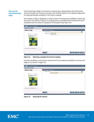 Use case #2:      Commissioning a vApp can be done in several ways, depending on the options the
Commissioning a   Service Provider has chosen to provide. One of these options is to deploy a vApp from
vApp              an existing template available in the service catalog.

                  Even before a vApp is deployed, a series of Ionix IT Orchestrator workflows need to be
                  executed. The activity in Figure 32 corresponds to a workflow that retrieves the list of
                  templates from the service catalog for the template drop-down list.




                  Figure 32.   Selecting a template from Service Catalog

                  A similar workflow is executed to retrieve the list of networks available to connect the
                  vApp to, as shown in Figure 33.




                  Figure 33.   Selecting the network




                   
                                                                                 EMC Compute-as-a-Service         36
                         EMC Ionix IT Orchestrator, VCE Vblock Infrastructure Platforms, VMware vCloud Director
 