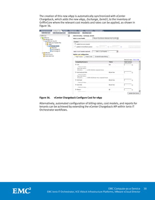 The creation of this new vApp is automatically synchronized with vCenter
Chargeback, which adds the new vApp, Exchange_farm01, to the inventory of
GriffinCore where the relevant cost models and rates can be applied, as shown in
Figure 36.




Figure 36.   vCenter Chargeback Configure Cost for vApp

Alternatively, automated configuration of billing rates, cost models, and reports for
tenants can be achieved by extending the vCenter Chargeback API within Ionix IT
Orchestrator workflows.




 
                                                               EMC Compute-as-a-Service         38
       EMC Ionix IT Orchestrator, VCE Vblock Infrastructure Platforms, VMware vCloud Director
 
