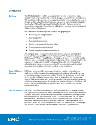Conclusion
Summary              The EMC CaaS solution enables service providers to build an enterprise-class,
                     scalable, multi-tenant platform for complete compute service lifecycle management.
                     This solution provides on-demand access and control of network bandwidth, servers,
                     storage, and security while allowing service providers to maximize asset utilization.
                     Specifically, EMC CaaS integrates all the key functionality that your customers
                     demand, and provides the foundation for adding other services, such as backup and
                     virtual desktop infrastructure.

                     EMC CaaS architecture incorporates these six design principles:
                         •   Availability and data protection
                         •   Secure separation
                         •   Security and compliance
                         •   Service assurance, metering, and billing
                         •   Tenant management and control
                         •   Service provider management and control

                     This Compute-as-a-Service architecture offers service providers an integrated
                     framework that leverages EMC Ionix IT Orchestrator, VCE Vblock Infrastructure
                     Platforms, and VMware vCloud Director. This approach allows you to deploy rapidly
                     the cloud-based services that your customers demand with the functionality they are
                     accustomed to. By deploying EMC CaaS, you will spend less time integrating
                     automation and management components with compute, storage, and network
                     resources, which enables quicker on-boarding of new customers.

About EMC Proven     EMC helps service provider partners accelerate the creation, integration, and
Solutions            deployment of cloud service offerings through pre-tested and optimized reference
                     architectures, blueprints, and build guides. Through the deployment of dedicated
                     service provider field experts, and the creation of Service Provider Competency
                     Centers, EMC combines decades of enterprise data center experience with a rigorous
                     solution-testing environment to develop Proven Solutions for Service Providers. EMC
                     ensures the compatibility of these solutions with service provider and end-user
                     environments alike.

Take the next step   EMC offers a portfolio of consulting and professional services for service providers
                     and their customers to assist in balancing workloads across service delivery models
                     —ranging from legacy physical architectures and virtualized infrastructures through
                     on-premise (private) and off-premise (public) cloud architectures. The EMC Cloud
                     Advisory Service with Cloud Optimizer helps customers develop a strategy for
                     optimizing the placement of application workloads. By assessing three factors—
                     economics, trust, and functionality—organizations can maximize their cost savings
                     and business agility through the use of private and public cloud resources.




                      
                                                                                     EMC Compute-as-a-Service         40
                             EMC Ionix IT Orchestrator, VCE Vblock Infrastructure Platforms, VMware vCloud Director
 