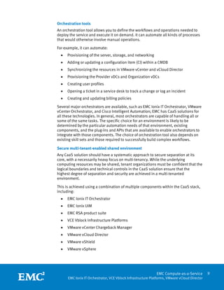 Orchestration tools
An orchestration tool allows you to define the workflows and operations needed to
deploy the service and execute it on demand. It can automate all kinds of processes
that would otherwise involve manual operations.

For example, it can automate:
    •   Provisioning of the server, storage, and networking
    •   Adding or updating a configuration item (CI) within a CMDB
    •   Synchronizing the resources in VMware vCenter and vCloud Director
    •   Provisioning the Provider vDCs and Organization vDCs
    •   Creating user profiles
    •   Opening a ticket in a service desk to track a change or log an incident
    •   Creating and updating billing policies

Several major orchestrators are available, such as EMC Ionix IT Orchestrator, VMware
vCenter Orchestrator, and Cisco Intelligent Automation; EMC has CaaS solutions for
all these technologies. In general, most orchestrators are capable of handling all or
some of the same tasks. The specific choice for an environment is likely to be
determined by the particular automation needs of that environment, existing
components, and the plug-ins and APIs that are available to enable orchestrators to
integrate with those components. The choice of orchestration tool also depends on
existing skill sets and those required to successfully build complex workflows.

Secure multi-tenant-enabled shared environment
Any CaaS solution should have a systematic approach to secure separation at its
core, with a necessarily heavy focus on multi-tenancy. While the underlying
computing resources may be shared, tenant organizations must be confident that the
logical boundaries and technical controls in the CaaS solution ensure that the
highest degree of separation and security are achieved in a multi-tenanted
environment.

This is achieved using a combination of multiple components within the CaaS stack,
including:
    •   EMC Ionix IT Orchestrator
    •   EMC Ionix UIM
    •   EMC RSA product suite
    •   VCE Vblock Infrastructure Platforms
    •   VMware vCenter Chargeback Manager
    •   VMware vCloud Director
    •   VMware vShield
    •   VMware vSphere



 
                                                                EMC Compute-as-a-Service         9
        EMC Ionix IT Orchestrator, VCE Vblock Infrastructure Platforms, VMware vCloud Director
 