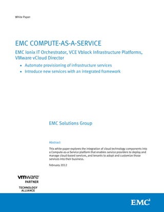 White Paper




EMC COMPUTE-AS-A-SERVICE
EMC Ionix IT Orchestrator, VCE Vblock Infrastructure Platforms,
VMware vCloud Director
   • Automate provisioning of infrastructure services
   • Introduce new services with an integrated framework




                  EMC Solutions Group


                  Abstract
                  This white paper explores the integration of cloud technology components into
                  a Compute-as-a-Service platform that enables service providers to deploy and
                  manage cloud-based services, and tenants to adopt and customize those
                  services into their business.

                  February 2012




               
 