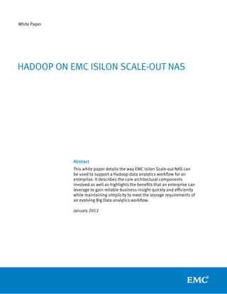 White Paper




HADOOP ON EMC ISILON SCALE-OUT NAS




              Abstract
              This white paper details the way EMC Isilon Scale-out NAS can
              be used to support a Hadoop data analytics workflow for an
              enterprise. It describes the core architectural components
              involved as well as highlights the benefits that an enterprise can
              leverage to gain reliable business insight quickly and efficiently
              while maintaining simplicity to meet the storage requirements of
              an evolving Big Data analytics workflow.

              January 2012
 
