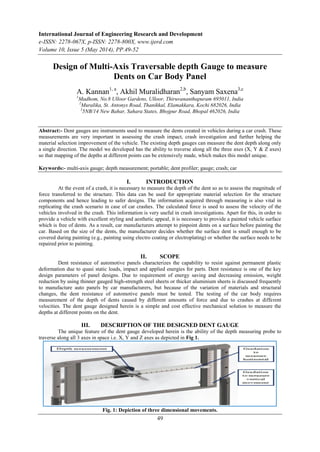International Journal of Engineering Research and Development
e-ISSN: 2278-067X, p-ISSN: 2278-800X, www.ijerd.com
Volume 10, Issue 5 (May 2014), PP.49-52
49
Design of Multi-Axis Traversable depth Gauge to measure
Dents on Car Body Panel
A. Kannan1, a
, Akhil Muralidharan2,b
, Sanyam Saxena3,c
1
Madhom, No.8 Ulloor Gardens, Ulloor, Thiruvananthapuram 695011, India
2
Muralika, St. Antonys Road, Thanikkal, Elamakkara, Kochi 682026, India
3
5NB/14 New Bahar, Sahara States, Bhojpur Road, Bhopal 462026, India
Abstract:- Dent gauges are instruments used to measure the dents created in vehicles during a car crash. These
measurements are very important in assessing the crash impact, crash investigation and further helping the
material selection improvement of the vehicle. The existing depth gauges can measure the dent depth along only
a single direction. The model we developed has the ability to traverse along all the three axes (X, Y & Z axes)
so that mapping of the depths at different points can be extensively made, which makes this model unique.
Keywords:- multi-axis gauge; depth measurement; portable; dent profiler; gauge; crash; car
I. INTRODUCTION
At the event of a crash, it is necessary to measure the depth of the dent so as to assess the magnitude of
force transferred to the structure. This data can be used for appropriate material selection for the structure
components and hence leading to safer designs. The information acquired through measuring is also vital in
replicating the crash scenario in case of car crashes. The calculated force is used to assess the velocity of the
vehicles involved in the crash. This information is very useful in crash investigations. Apart for this, in order to
provide a vehicle with excellent styling and aesthetic appeal, it is necessary to provide a painted vehicle surface
which is free of dents. As a result, car manufacturers attempt to pinpoint dents on a surface before painting the
car. Based on the size of the dents, the manufacturer decides whether the surface dent is small enough to be
covered during painting (e.g., painting using electro coating or electroplating) or whether the surface needs to be
repaired prior to painting.
II. SCOPE
Dent resistance of automotive panels characterizes the capability to resist against permanent plastic
deformation due to quasi static loads, impact and applied energies for parts. Dent resistance is one of the key
design parameters of panel designs. Due to requirement of energy saving and decreasing emission, weight
reduction by using thinner gauged high-strength steel sheets or thicker aluminium sheets is discussed frequently
to manufacture auto panels by car manufacturers, but because of the variation of materials and structural
changes, the dent resistance of automotive panels must be tested. The testing of the car body requires
measurement of the depth of dents caused by different amounts of force and due to crashes at different
velocities. The dent gauge designed herein is a simple and cost effective mechanical solution to measure the
depths at different points on the dent.
III. DESCRIPTION OF THE DESIGNED DENT GAUGE
The unique feature of the dent gauge developed herein is the ability of the depth measuring probe to
traverse along all 3 axes in space i.e. X, Y and Z axes as depicted in Fig 1.
Fig. 1: Depiction of three dimensional movements.
 