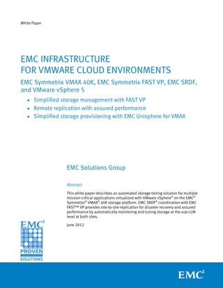White Paper




EMC INFRASTRUCTURE
FOR VMWARE CLOUD ENVIRONMENTS
EMC Symmetrix VMAX 40K, EMC Symmetrix FAST VP, EMC SRDF,
and VMware vSphere 5
   • Simplified storage management with FAST VP
   • Remote replication with assured performance
   • Simplified storage provisioning with EMC Unisphere for VMAX




                  EMC Solutions Group

                  Abstract
                  This white paper describes an automated storage tiering solution for multiple
                  mission-critical applications virtualized with VMware vSphere® on the EMC®
                  Symmetrix® VMAX® 40K storage platform. EMC SRDF® coordination with EMC
                  FAST™ VP provides site-to-site replication for disaster recovery and assured
                  performance by automatically monitoring and tuning storage at the sub-LUN
                  level at both sites.

                  June 2012
 