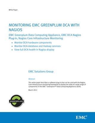 White Paper




MONITORING EMC GREENPLUM DCA WITH
NAGIOS
EMC Greenplum Data Computing Appliance, EMC DCA Nagios
Plug-In, Nagios Core Infrastructure Monitoring
   • Monitor DCA hardware components
   • Monitor DCA database and Hadoop services
   • View full DCA health in Nagios display




                  EMC Solutions Group

                  Abstract
                  This white paper describes a software plug-in that can be used with the Nagios
                  Core infrastructure monitoring framework to display the state of a wide range of
                  components in the EMC® Greenplum™ Data Computing Appliance (DCA).

                  March 2012
 