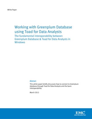 White Paper




        Working with Greenplum Database
        using Toad for Data Analysts
        The fundamental interoperability between
        Greenplum Database & Toad for Data Analysts in
        Windows




                    Abstract
                    This white paper briefly discusses how to connect to Greenplum
                    database through Toad for Data Analysts and the basic
                    interoperability.

                    March 2012
 