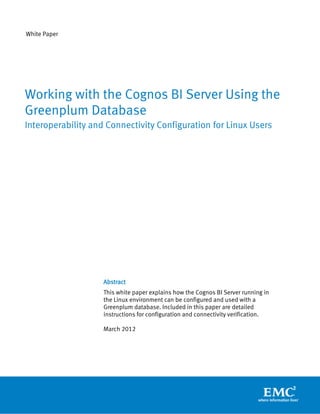 White Paper




Working with the Cognos BI Server Using the
Greenplum Database
Interoperability and Connectivity Configuration for Linux Users




                    Abstract
                    This white paper explains how the Cognos BI Server running in
                    the Linux environment can be configured and used with a
                    Greenplum database. Included in this paper are detailed
                    instructions for configuration and connectivity verification.

                    March 2012
 