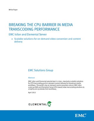 White Paper




BREAKING THE CPU BARRIER IN MEDIA
TRANSCODING PERFORMANCE
EMC Isilon and Elemental Server
    Scalable solutions for on-demand video conversion and content
      delivery




                  EMC Solutions Group

                  Abstract
                  EMC Isilon and Elemental provide best-in-class, massively scalable solutions
                  for IPTV transcoding and on-demand content delivery for broadcast media
                  workflows. The world’s top on-demand service providers rely on EMC Isilon
                  scale-out NAS and Elemental Server GPU-based video transcoding solutions to
                  simplify and accelerate their workflows.

                  April 2012
 