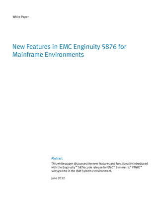 White Paper




New Features in EMC Enginuity 5876 for
Mainframe Environments




              Abstract
              This white paper discusses the new features and functionality introduced
              with the EnginuityTM 5876 code release for EMC® Symmetrix® VMAXTM
              subsystems in the IBM System z environment.

              June 2012
 
