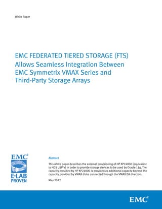 White Paper




EMC FEDERATED TIERED STORAGE (FTS)
Allows Seamless Integration Between
EMC Symmetrix VMAX Series and
Third-Party Storage Arrays




              Abstract

              This white paper describes the external provisioning of HP XP24000 (equivalent
              to HDS USP-V) in order to provide storage devices to be used by Oracle 11g. The
              capacity provided by HP XP24000 is provided as additional capacity beyond the
              capacity provided by VMAX disks connected through the VMAX DA directors.

              May 2012
 