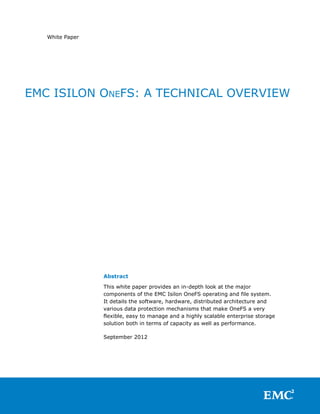 White Paper




EMC ISILON ONEFS: A TECHNICAL OVERVIEW




                 Abstract

                 This white paper provides an in-depth look at the major
                 components of the EMC Isilon OneFS operating and file system.
                 It details the software, hardware, distributed architecture and
                 various data protection mechanisms that make OneFS a very
                 flexible, easy to manage and a highly scalable enterprise storage
                 solution both in terms of capacity as well as performance.

                 September 2012
 