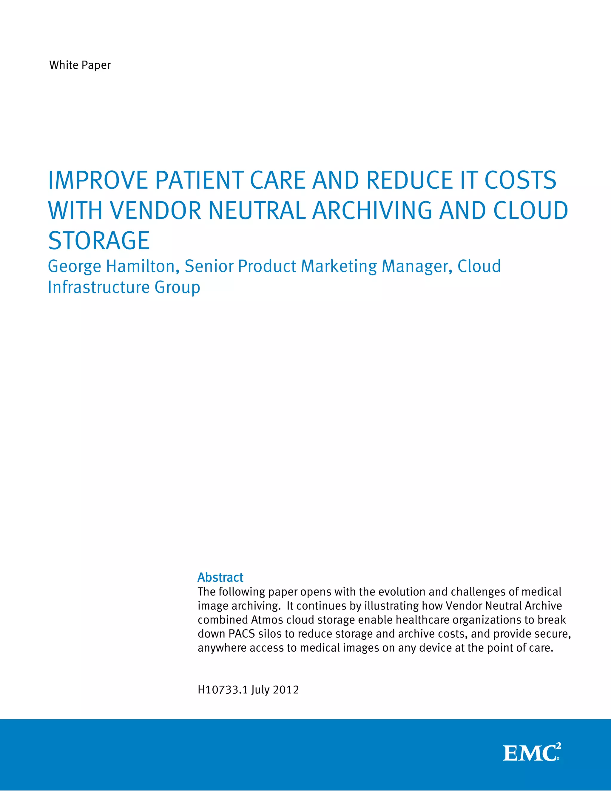 White Paper




IMPROVE PATIENT CARE AND REDUCE IT COSTS
WITH VENDOR NEUTRAL ARCHIVING AND CLOUD
STORAGE
George Hamilton, Senior Product Marketing Manager, Cloud
Infrastructure Group




                  Abstract
                  The following paper opens with the evolution and challenges of medical
                  image archiving. It continues by illustrating how Vendor Neutral Archive
                  combined Atmos cloud storage enable healthcare organizations to break
                  down PACS silos to reduce storage and archive costs, and provide secure,
                  anywhere access to medical images on any device at the point of care.


                  H10733.1 July 2012
 