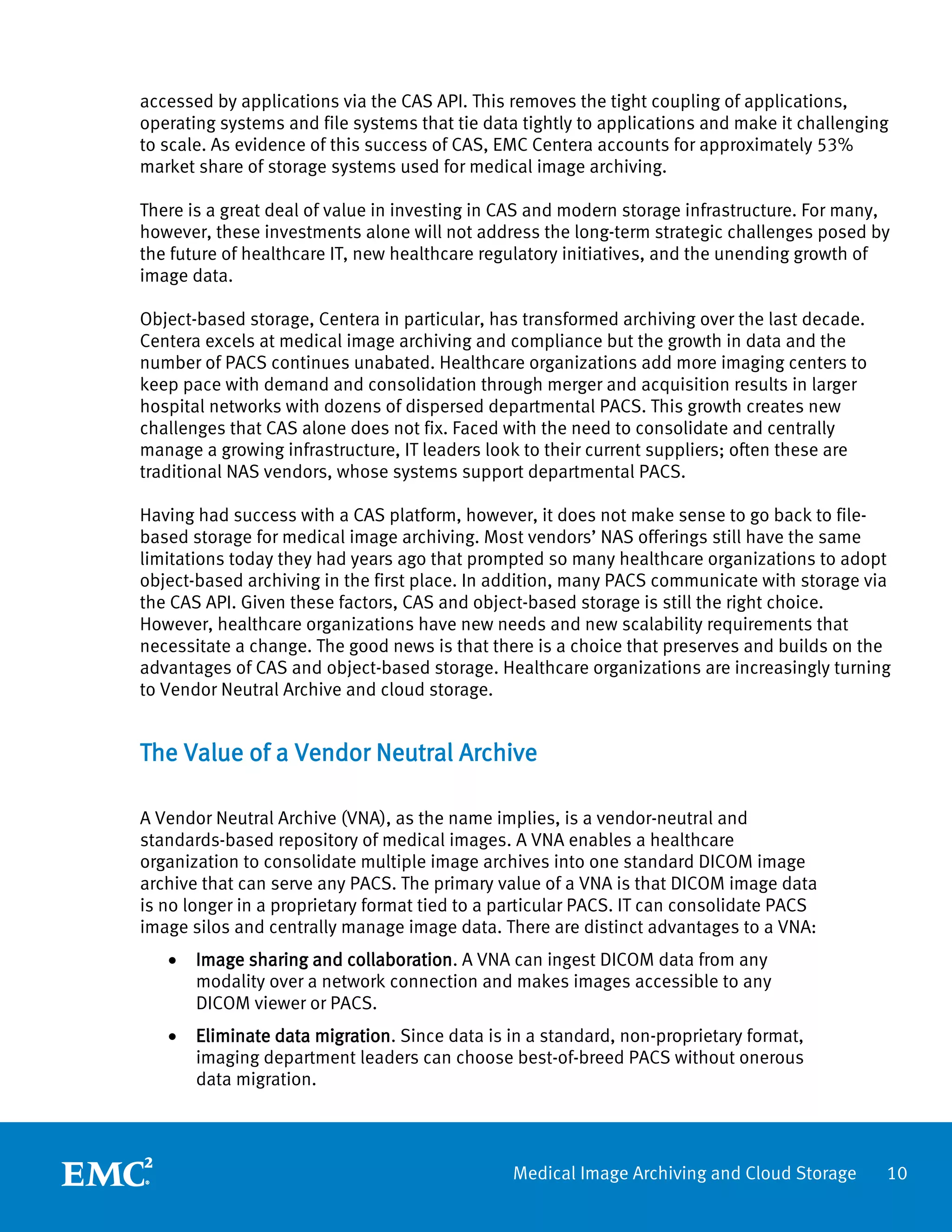 accessed by applications via the CAS API. This removes the tight coupling of applications,
operating systems and file systems that tie data tightly to applications and make it challenging
to scale. As evidence of this success of CAS, EMC Centera accounts for approximately 53%
market share of storage systems used for medical image archiving.

There is a great deal of value in investing in CAS and modern storage infrastructure. For many,
however, these investments alone will not address the long-term strategic challenges posed by
the future of healthcare IT, new healthcare regulatory initiatives, and the unending growth of
image data.

Object-based storage, Centera in particular, has transformed archiving over the last decade.
Centera excels at medical image archiving and compliance but the growth in data and the
number of PACS continues unabated. Healthcare organizations add more imaging centers to
keep pace with demand and consolidation through merger and acquisition results in larger
hospital networks with dozens of dispersed departmental PACS. This growth creates new
challenges that CAS alone does not fix. Faced with the need to consolidate and centrally
manage a growing infrastructure, IT leaders look to their current suppliers; often these are
traditional NAS vendors, whose systems support departmental PACS.

Having had success with a CAS platform, however, it does not make sense to go back to file-
based storage for medical image archiving. Most vendors’ NAS offerings still have the same
limitations today they had years ago that prompted so many healthcare organizations to adopt
object-based archiving in the first place. In addition, many PACS communicate with storage via
the CAS API. Given these factors, CAS and object-based storage is still the right choice.
However, healthcare organizations have new needs and new scalability requirements that
necessitate a change. The good news is that there is a choice that preserves and builds on the
advantages of CAS and object-based storage. Healthcare organizations are increasingly turning
to Vendor Neutral Archive and cloud storage.


The Value of a Vendor Neutral Archive

A Vendor Neutral Archive (VNA), as the name implies, is a vendor-neutral and
standards-based repository of medical images. A VNA enables a healthcare
organization to consolidate multiple image archives into one standard DICOM image
archive that can serve any PACS. The primary value of a VNA is that DICOM image data
is no longer in a proprietary format tied to a particular PACS. IT can consolidate PACS
image silos and centrally manage image data. There are distinct advantages to a VNA:
   •   Image sharing and collaboration. A VNA can ingest DICOM data from any
       modality over a network connection and makes images accessible to any
       DICOM viewer or PACS.
   •   Eliminate data migration. Since data is in a standard, non-proprietary format,
       imaging department leaders can choose best-of-breed PACS without onerous
       data migration.




                                               Medical Image Archiving and Cloud Storage       10
 