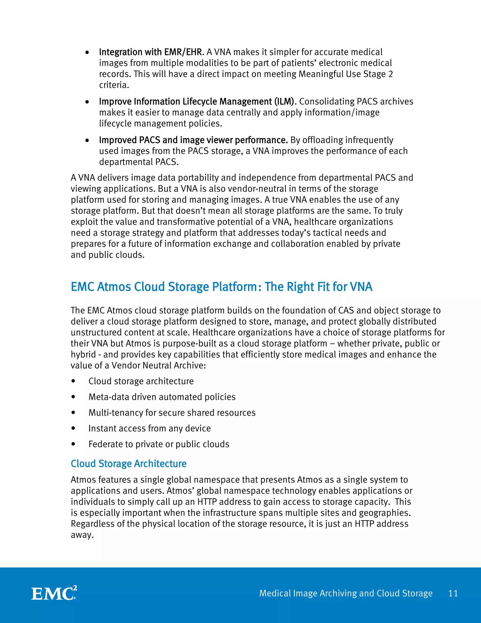 •   Integration with EMR/EHR. A VNA makes it simpler for accurate medical
        images from multiple modalities to be part of patients’ electronic medical
        records. This will have a direct impact on meeting Meaningful Use Stage 2
        criteria.
    •   Improve Information Lifecycle Management (ILM). Consolidating PACS archives
        makes it easier to manage data centrally and apply information/image
        lifecycle management policies.
    •   Improved PACS and image viewer performance. By offloading infrequently
        used images from the PACS storage, a VNA improves the performance of each
        departmental PACS.
A VNA delivers image data portability and independence from departmental PACS and
viewing applications. But a VNA is also vendor-neutral in terms of the storage
platform used for storing and managing images. A true VNA enables the use of any
storage platform. But that doesn’t mean all storage platforms are the same. To truly
exploit the value and transformative potential of a VNA, healthcare organizations
need a storage strategy and platform that addresses today’s tactical needs and
prepares for a future of information exchange and collaboration enabled by private
and public clouds.


EMC Atmos Cloud Storage Platform : The Right Fit for VNA
The EMC Atmos cloud storage platform builds on the foundation of CAS and object storage to
deliver a cloud storage platform designed to store, manage, and protect globally distributed
unstructured content at scale. Healthcare organizations have a choice of storage platforms for
their VNA but Atmos is purpose-built as a cloud storage platform – whether private, public or
hybrid - and provides key capabilities that efficiently store medical images and enhance the
value of a Vendor Neutral Archive:
•   Cloud storage architecture
•   Meta-data driven automated policies
•   Multi-tenancy for secure shared resources
•   Instant access from any device
•   Federate to private or public clouds

Cloud Storage Architecture
Atmos features a single global namespace that presents Atmos as a single system to
applications and users. Atmos’ global namespace technology enables applications or
individuals to simply call up an HTTP address to gain access to storage capacity. This
is especially important when the infrastructure spans multiple sites and geographies.
Regardless of the physical location of the storage resource, it is just an HTTP address
away.




                                                Medical Image Archiving and Cloud Storage        11
 