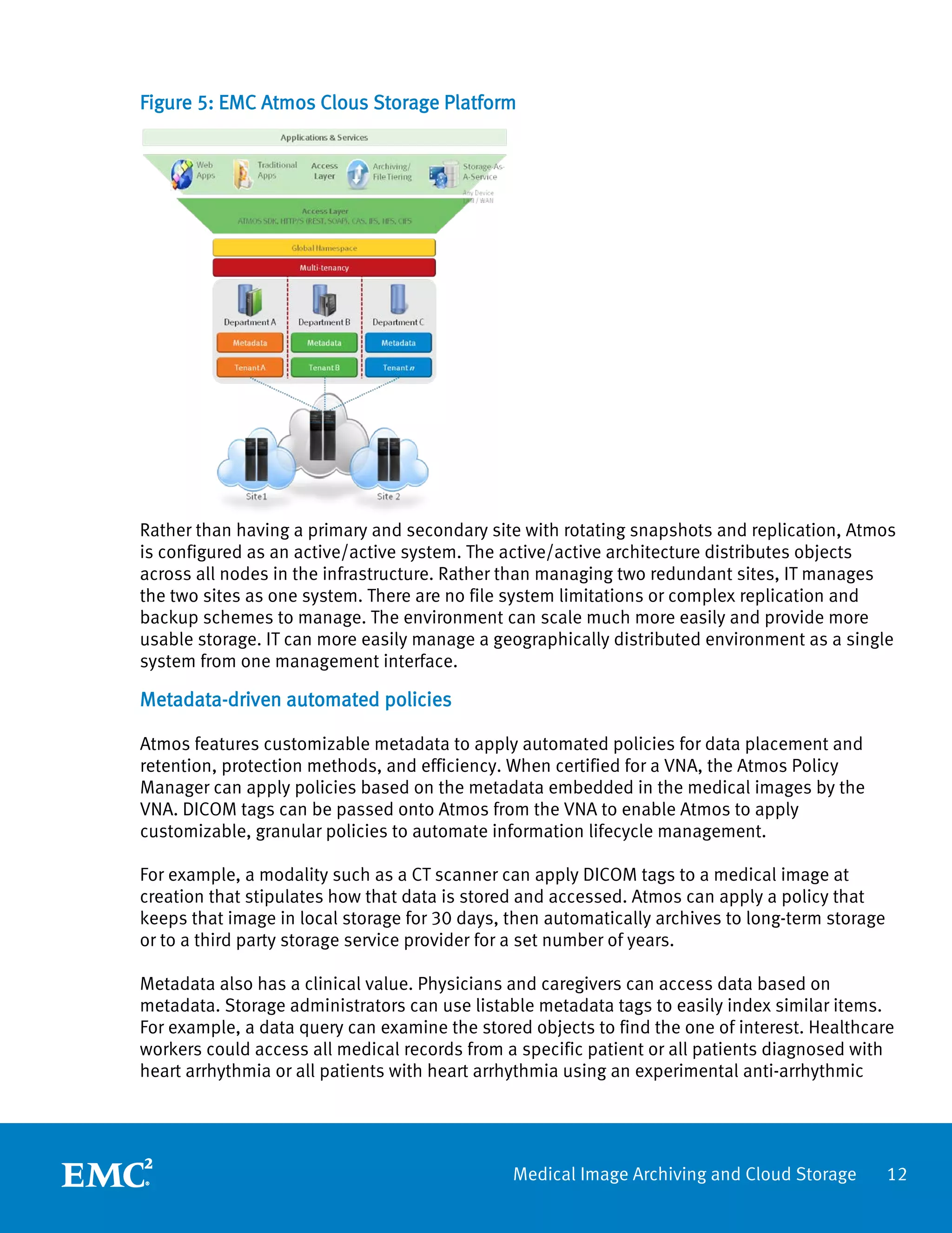 Figure 5: EMC Atmos Clous Storage Platform




Rather than having a primary and secondary site with rotating snapshots and replication, Atmos
is configured as an active/active system. The active/active architecture distributes objects
across all nodes in the infrastructure. Rather than managing two redundant sites, IT manages
the two sites as one system. There are no file system limitations or complex replication and
backup schemes to manage. The environment can scale much more easily and provide more
usable storage. IT can more easily manage a geographically distributed environment as a single
system from one management interface.

Metadata-driven automated policies

Atmos features customizable metadata to apply automated policies for data placement and
retention, protection methods, and efficiency. When certified for a VNA, the Atmos Policy
Manager can apply policies based on the metadata embedded in the medical images by the
VNA. DICOM tags can be passed onto Atmos from the VNA to enable Atmos to apply
customizable, granular policies to automate information lifecycle management.

For example, a modality such as a CT scanner can apply DICOM tags to a medical image at
creation that stipulates how that data is stored and accessed. Atmos can apply a policy that
keeps that image in local storage for 30 days, then automatically archives to long-term storage
or to a third party storage service provider for a set number of years.

Metadata also has a clinical value. Physicians and caregivers can access data based on
metadata. Storage administrators can use listable metadata tags to easily index similar items.
For example, a data query can examine the stored objects to find the one of interest. Healthcare
workers could access all medical records from a specific patient or all patients diagnosed with
heart arrhythmia or all patients with heart arrhythmia using an experimental anti-arrhythmic




                                               Medical Image Archiving and Cloud Storage          12
 