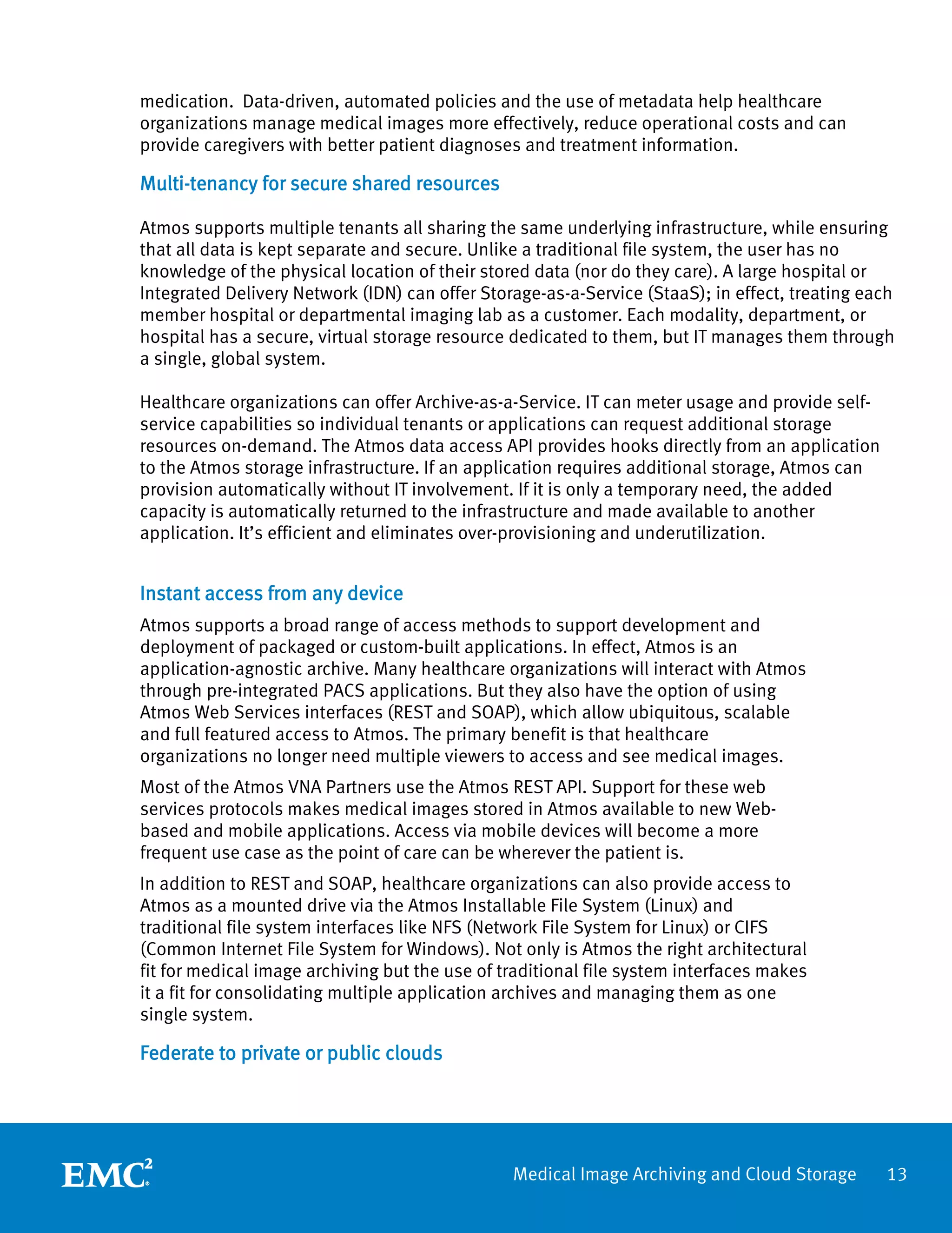 medication. Data-driven, automated policies and the use of metadata help healthcare
organizations manage medical images more effectively, reduce operational costs and can
provide caregivers with better patient diagnoses and treatment information.

Multi-tenancy for secure shared resources

Atmos supports multiple tenants all sharing the same underlying infrastructure, while ensuring
that all data is kept separate and secure. Unlike a traditional file system, the user has no
knowledge of the physical location of their stored data (nor do they care). A large hospital or
Integrated Delivery Network (IDN) can offer Storage-as-a-Service (StaaS); in effect, treating each
member hospital or departmental imaging lab as a customer. Each modality, department, or
hospital has a secure, virtual storage resource dedicated to them, but IT manages them through
a single, global system.

Healthcare organizations can offer Archive-as-a-Service. IT can meter usage and provide self-
service capabilities so individual tenants or applications can request additional storage
resources on-demand. The Atmos data access API provides hooks directly from an application
to the Atmos storage infrastructure. If an application requires additional storage, Atmos can
provision automatically without IT involvement. If it is only a temporary need, the added
capacity is automatically returned to the infrastructure and made available to another
application. It’s efficient and eliminates over-provisioning and underutilization.


Instant access from any device
Atmos supports a broad range of access methods to support development and
deployment of packaged or custom-built applications. In effect, Atmos is an
application-agnostic archive. Many healthcare organizations will interact with Atmos
through pre-integrated PACS applications. But they also have the option of using
Atmos Web Services interfaces (REST and SOAP), which allow ubiquitous, scalable
and full featured access to Atmos. The primary benefit is that healthcare
organizations no longer need multiple viewers to access and see medical images.
Most of the Atmos VNA Partners use the Atmos REST API. Support for these web
services protocols makes medical images stored in Atmos available to new Web-
based and mobile applications. Access via mobile devices will become a more
frequent use case as the point of care can be wherever the patient is.
In addition to REST and SOAP, healthcare organizations can also provide access to
Atmos as a mounted drive via the Atmos Installable File System (Linux) and
traditional file system interfaces like NFS (Network File System for Linux) or CIFS
(Common Internet File System for Windows). Not only is Atmos the right architectural
fit for medical image archiving but the use of traditional file system interfaces makes
it a fit for consolidating multiple application archives and managing them as one
single system.

Federate to private or public clouds




                                                Medical Image Archiving and Cloud Storage       13
 