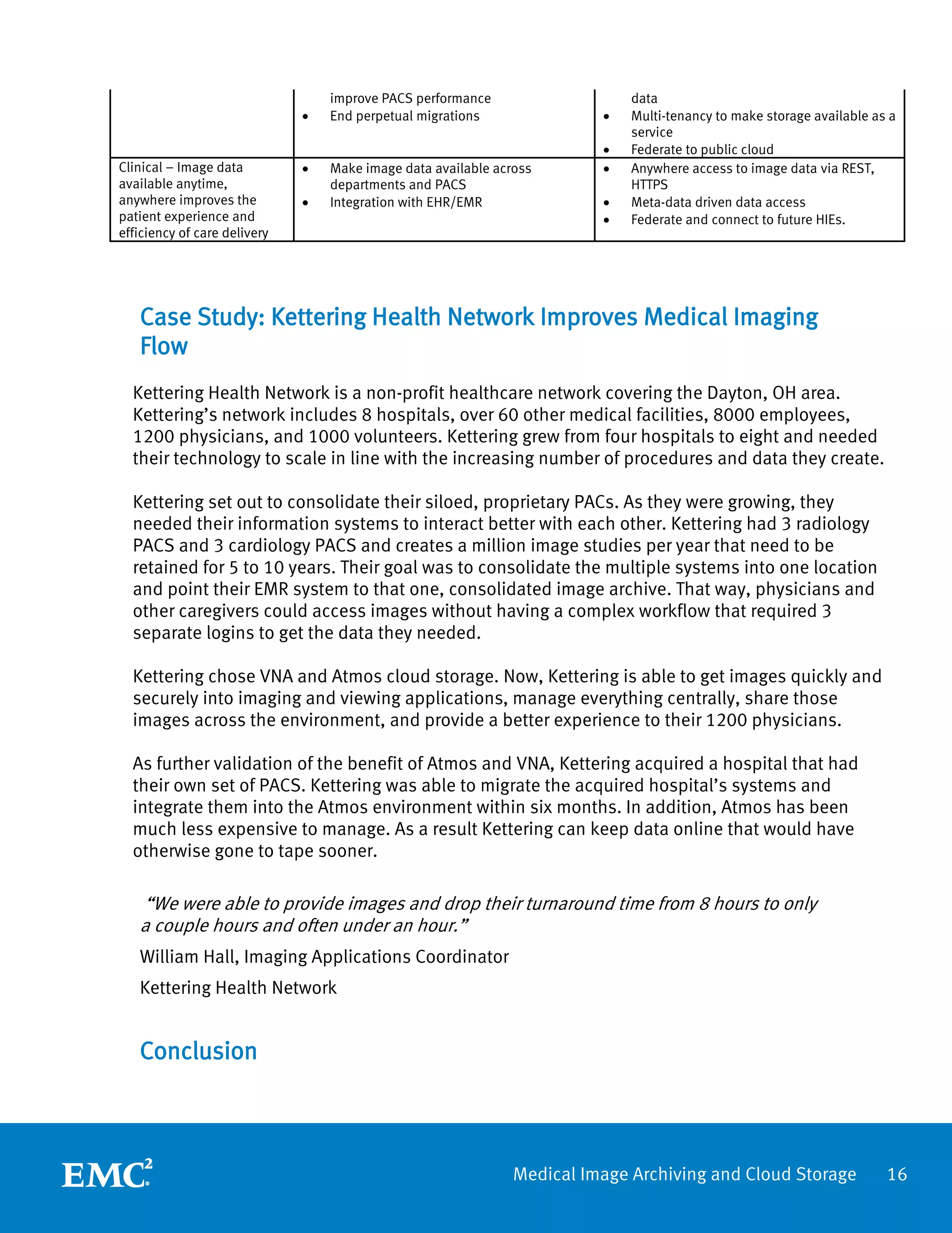 improve PACS performance                   data
                              •   End perpetual migrations               •   Multi-tenancy to make storage available as a
                                                                             service
                                                                         •   Federate to public cloud
Clinical – Image data         •   Make image data available across       •   Anywhere access to image data via REST,
available anytime,                departments and PACS                       HTTPS
anywhere improves the         •   Integration with EHR/EMR               •   Meta-data driven data access
patient experience and                                                   •   Federate and connect to future HIEs.
efficiency of care delivery




   Case Study: Kettering Health Network Improves Medical Imaging
   Flow
  Kettering Health Network is a non-profit healthcare network covering the Dayton, OH area.
  Kettering’s network includes 8 hospitals, over 60 other medical facilities, 8000 employees,
  1200 physicians, and 1000 volunteers. Kettering grew from four hospitals to eight and needed
  their technology to scale in line with the increasing number of procedures and data they create.

  Kettering set out to consolidate their siloed, proprietary PACs. As they were growing, they
  needed their information systems to interact better with each other. Kettering had 3 radiology
  PACS and 3 cardiology PACS and creates a million image studies per year that need to be
  retained for 5 to 10 years. Their goal was to consolidate the multiple systems into one location
  and point their EMR system to that one, consolidated image archive. That way, physicians and
  other caregivers could access images without having a complex workflow that required 3
  separate logins to get the data they needed.

  Kettering chose VNA and Atmos cloud storage. Now, Kettering is able to get images quickly and
  securely into imaging and viewing applications, manage everything centrally, share those
  images across the environment, and provide a better experience to their 1200 physicians.

  As further validation of the benefit of Atmos and VNA, Kettering acquired a hospital that had
  their own set of PACS. Kettering was able to migrate the acquired hospital’s systems and
  integrate them into the Atmos environment within six months. In addition, Atmos has been
  much less expensive to manage. As a result Kettering can keep data online that would have
  otherwise gone to tape sooner.

   “We were able to provide images and drop their turnaround time from 8 hours to only
   a couple hours and often under an hour.”
   William Hall, Imaging Applications Coordinator
   Kettering Health Network


   Conclusion



                                                               Medical Image Archiving and Cloud Storage               16
 