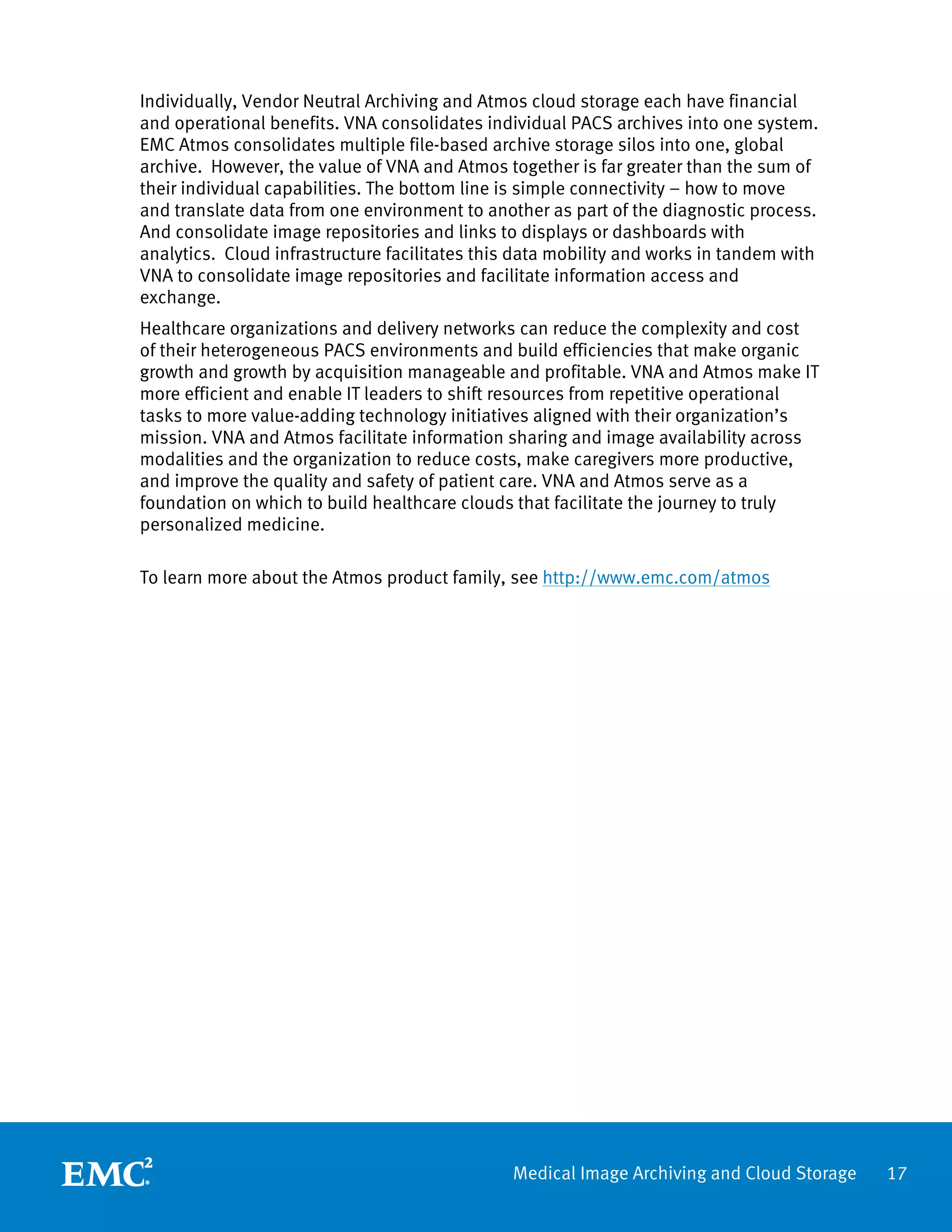 Individually, Vendor Neutral Archiving and Atmos cloud storage each have financial
and operational benefits. VNA consolidates individual PACS archives into one system.
EMC Atmos consolidates multiple file-based archive storage silos into one, global
archive. However, the value of VNA and Atmos together is far greater than the sum of
their individual capabilities. The bottom line is simple connectivity – how to move
and translate data from one environment to another as part of the diagnostic process.
And consolidate image repositories and links to displays or dashboards with
analytics. Cloud infrastructure facilitates this data mobility and works in tandem with
VNA to consolidate image repositories and facilitate information access and
exchange.
Healthcare organizations and delivery networks can reduce the complexity and cost
of their heterogeneous PACS environments and build efficiencies that make organic
growth and growth by acquisition manageable and profitable. VNA and Atmos make IT
more efficient and enable IT leaders to shift resources from repetitive operational
tasks to more value-adding technology initiatives aligned with their organization’s
mission. VNA and Atmos facilitate information sharing and image availability across
modalities and the organization to reduce costs, make caregivers more productive,
and improve the quality and safety of patient care. VNA and Atmos serve as a
foundation on which to build healthcare clouds that facilitate the journey to truly
personalized medicine.

To learn more about the Atmos product family, see http://www.emc.com/atmos




                                               Medical Image Archiving and Cloud Storage   17
 