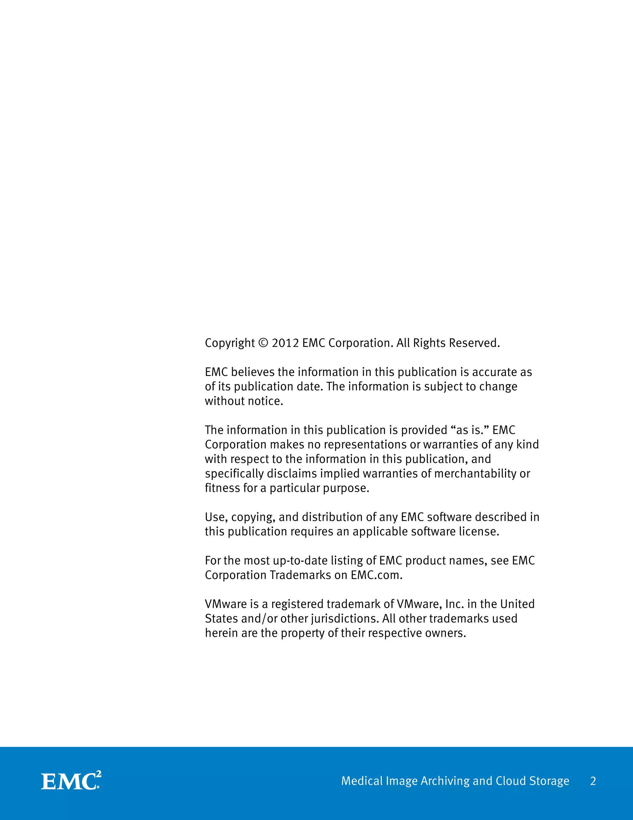 Copyright © 2012 EMC Corporation. All Rights Reserved.

EMC believes the information in this publication is accurate as
of its publication date. The information is subject to change
without notice.

The information in this publication is provided “as is.” EMC
Corporation makes no representations or warranties of any kind
with respect to the information in this publication, and
specifically disclaims implied warranties of merchantability or
fitness for a particular purpose.

Use, copying, and distribution of any EMC software described in
this publication requires an applicable software license.

For the most up-to-date listing of EMC product names, see EMC
Corporation Trademarks on EMC.com.

VMware is a registered trademark of VMware, Inc. in the United
States and/or other jurisdictions. All other trademarks used
herein are the property of their respective owners.




                          Medical Image Archiving and Cloud Storage   2
 