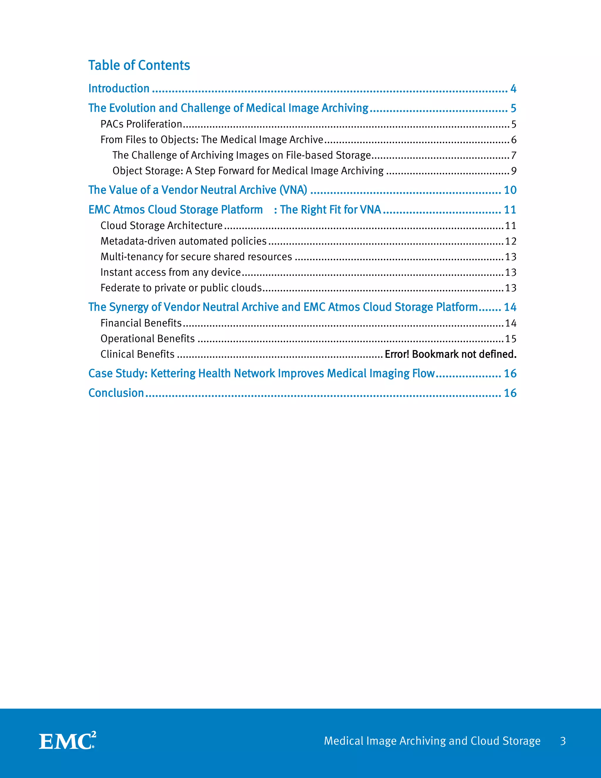 Table of Contents
Introduction ............................................................................................................ 4
The Evolution and Challenge of Medical Image Archiving .......................................... 5
   PACs Proliferation............................................................................................................... 5
   From Files to Objects: The Medical Image Archive ............................................................... 6
      The Challenge of Archiving Images on File-based Storage............................................... 7
      Object Storage: A Step Forward for Medical Image Archiving .......................................... 9
The Value of a Vendor Neutral Archive (VNA) .......................................................... 10
EMC Atmos Cloud Storage Platform : The Right Fit for VNA .................................... 11
   Cloud Storage Architecture ............................................................................................... 11
   Metadata-driven automated policies ................................................................................ 12
   Multi-tenancy for secure shared resources ....................................................................... 13
   Instant access from any device ......................................................................................... 13
   Federate to private or public clouds.................................................................................. 13
The Synergy of Vendor Neutral Archive and EMC Atmos Cloud Storage Platform....... 14
   Financial Benefits ............................................................................................................. 14
   Operational Benefits ........................................................................................................ 15
   Clinical Benefits ...................................................................... Error! Bookmark not defined.
Case Study: Kettering Health Network Improves Medical Imaging Flow .................... 16
Conclusion ............................................................................................................ 16




                                                                         Medical Image Archiving and Cloud Storage                       3
 