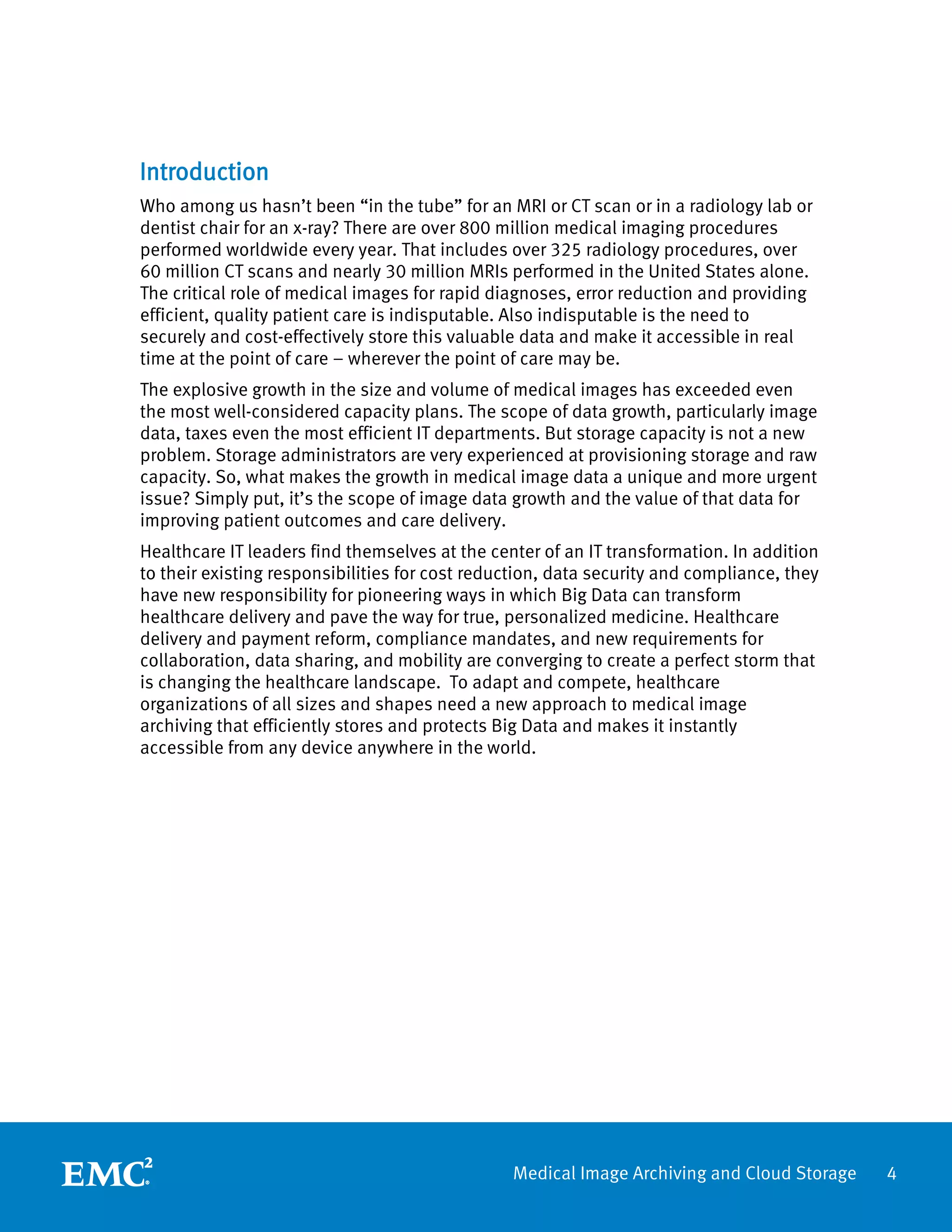 Introduction
Who among us hasn’t been “in the tube” for an MRI or CT scan or in a radiology lab or
dentist chair for an x-ray? There are over 800 million medical imaging procedures
performed worldwide every year. That includes over 325 radiology procedures, over
60 million CT scans and nearly 30 million MRIs performed in the United States alone.
The critical role of medical images for rapid diagnoses, error reduction and providing
efficient, quality patient care is indisputable. Also indisputable is the need to
securely and cost-effectively store this valuable data and make it accessible in real
time at the point of care – wherever the point of care may be.
The explosive growth in the size and volume of medical images has exceeded even
the most well-considered capacity plans. The scope of data growth, particularly image
data, taxes even the most efficient IT departments. But storage capacity is not a new
problem. Storage administrators are very experienced at provisioning storage and raw
capacity. So, what makes the growth in medical image data a unique and more urgent
issue? Simply put, it’s the scope of image data growth and the value of that data for
improving patient outcomes and care delivery.
Healthcare IT leaders find themselves at the center of an IT transformation. In addition
to their existing responsibilities for cost reduction, data security and compliance, they
have new responsibility for pioneering ways in which Big Data can transform
healthcare delivery and pave the way for true, personalized medicine. Healthcare
delivery and payment reform, compliance mandates, and new requirements for
collaboration, data sharing, and mobility are converging to create a perfect storm that
is changing the healthcare landscape. To adapt and compete, healthcare
organizations of all sizes and shapes need a new approach to medical image
archiving that efficiently stores and protects Big Data and makes it instantly
accessible from any device anywhere in the world.




                                                Medical Image Archiving and Cloud Storage   4
 