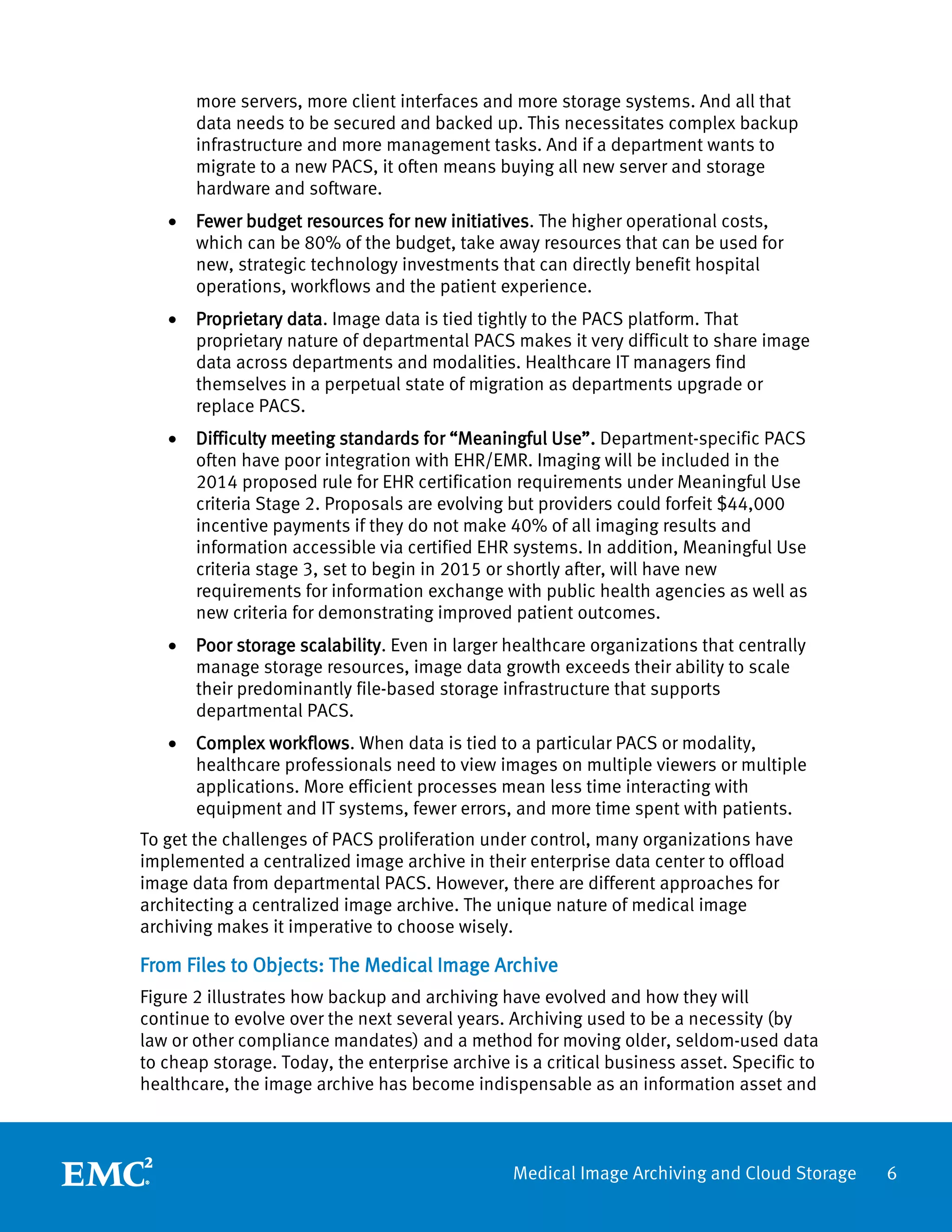 more servers, more client interfaces and more storage systems. And all that
       data needs to be secured and backed up. This necessitates complex backup
       infrastructure and more management tasks. And if a department wants to
       migrate to a new PACS, it often means buying all new server and storage
       hardware and software.
   •   Fewer budget resources for new initiatives. The higher operational costs,
       which can be 80% of the budget, take away resources that can be used for
       new, strategic technology investments that can directly benefit hospital
       operations, workflows and the patient experience.
   •   Proprietary data. Image data is tied tightly to the PACS platform. That
       proprietary nature of departmental PACS makes it very difficult to share image
       data across departments and modalities. Healthcare IT managers find
       themselves in a perpetual state of migration as departments upgrade or
       replace PACS.
   •   Difficulty meeting standards for “Meaningful Use”. Department-specific PACS
       often have poor integration with EHR/EMR. Imaging will be included in the
       2014 proposed rule for EHR certification requirements under Meaningful Use
       criteria Stage 2. Proposals are evolving but providers could forfeit $44,000
       incentive payments if they do not make 40% of all imaging results and
       information accessible via certified EHR systems. In addition, Meaningful Use
       criteria stage 3, set to begin in 2015 or shortly after, will have new
       requirements for information exchange with public health agencies as well as
       new criteria for demonstrating improved patient outcomes.
   •   Poor storage scalability. Even in larger healthcare organizations that centrally
       manage storage resources, image data growth exceeds their ability to scale
       their predominantly file-based storage infrastructure that supports
       departmental PACS.
   •   Complex workflows. When data is tied to a particular PACS or modality,
       healthcare professionals need to view images on multiple viewers or multiple
       applications. More efficient processes mean less time interacting with
       equipment and IT systems, fewer errors, and more time spent with patients.
To get the challenges of PACS proliferation under control, many organizations have
implemented a centralized image archive in their enterprise data center to offload
image data from departmental PACS. However, there are different approaches for
architecting a centralized image archive. The unique nature of medical image
archiving makes it imperative to choose wisely.

From Files to Objects: The Medical Image Archive
Figure 2 illustrates how backup and archiving have evolved and how they will
continue to evolve over the next several years. Archiving used to be a necessity (by
law or other compliance mandates) and a method for moving older, seldom-used data
to cheap storage. Today, the enterprise archive is a critical business asset. Specific to
healthcare, the image archive has become indispensable as an information asset and



                                                Medical Image Archiving and Cloud Storage   6
 