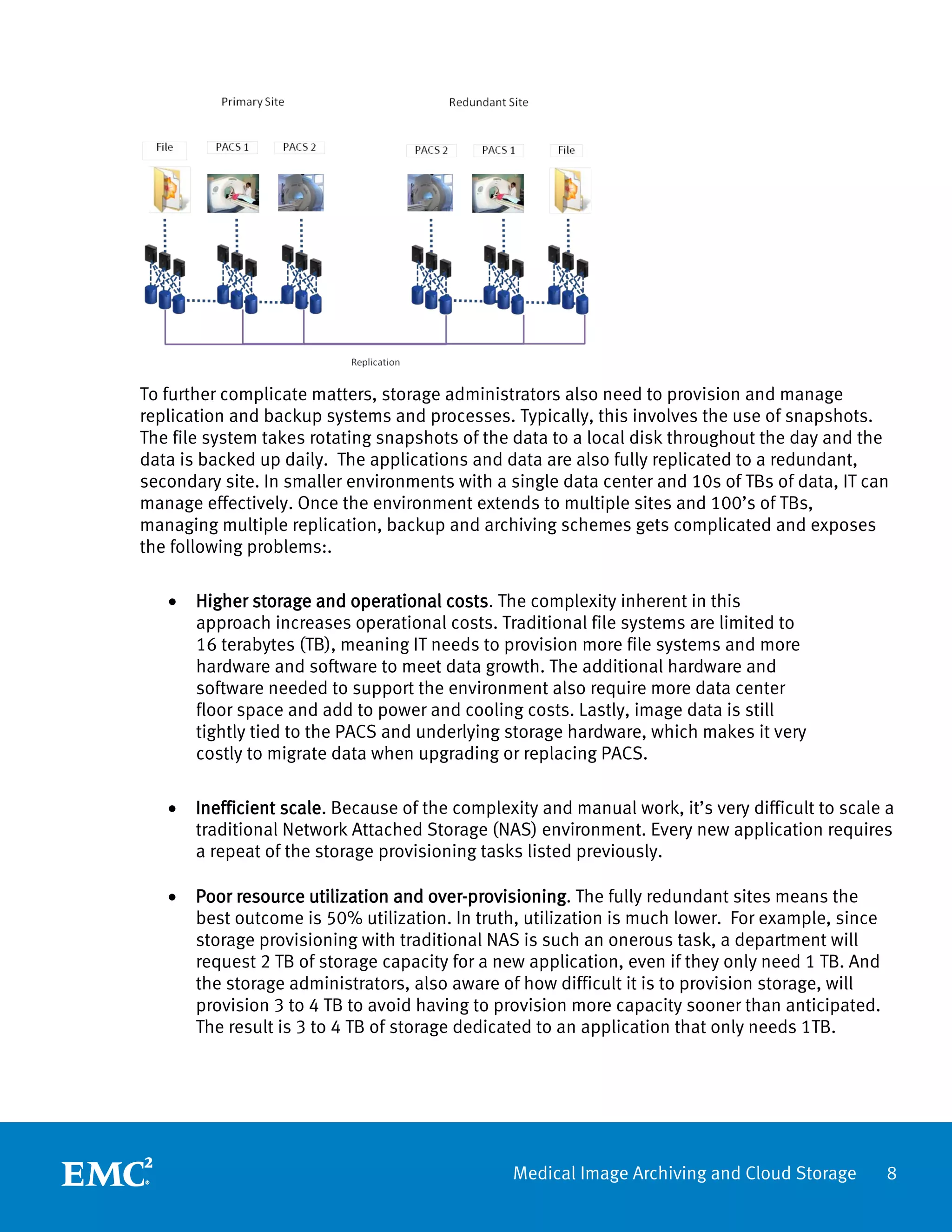 To further complicate matters, storage administrators also need to provision and manage
replication and backup systems and processes. Typically, this involves the use of snapshots.
The file system takes rotating snapshots of the data to a local disk throughout the day and the
data is backed up daily. The applications and data are also fully replicated to a redundant,
secondary site. In smaller environments with a single data center and 10s of TBs of data, IT can
manage effectively. Once the environment extends to multiple sites and 100’s of TBs,
managing multiple replication, backup and archiving schemes gets complicated and exposes
the following problems:.

   •   Higher storage and operational costs. The complexity inherent in this
       approach increases operational costs. Traditional file systems are limited to
       16 terabytes (TB), meaning IT needs to provision more file systems and more
       hardware and software to meet data growth. The additional hardware and
       software needed to support the environment also require more data center
       floor space and add to power and cooling costs. Lastly, image data is still
       tightly tied to the PACS and underlying storage hardware, which makes it very
       costly to migrate data when upgrading or replacing PACS.

   •   Inefficient scale. Because of the complexity and manual work, it’s very difficult to scale a
       traditional Network Attached Storage (NAS) environment. Every new application requires
       a repeat of the storage provisioning tasks listed previously.

   •   Poor resource utilization and over-provisioning. The fully redundant sites means the
       best outcome is 50% utilization. In truth, utilization is much lower. For example, since
       storage provisioning with traditional NAS is such an onerous task, a department will
       request 2 TB of storage capacity for a new application, even if they only need 1 TB. And
       the storage administrators, also aware of how difficult it is to provision storage, will
       provision 3 to 4 TB to avoid having to provision more capacity sooner than anticipated.
       The result is 3 to 4 TB of storage dedicated to an application that only needs 1TB.




                                                Medical Image Archiving and Cloud Storage         8
 