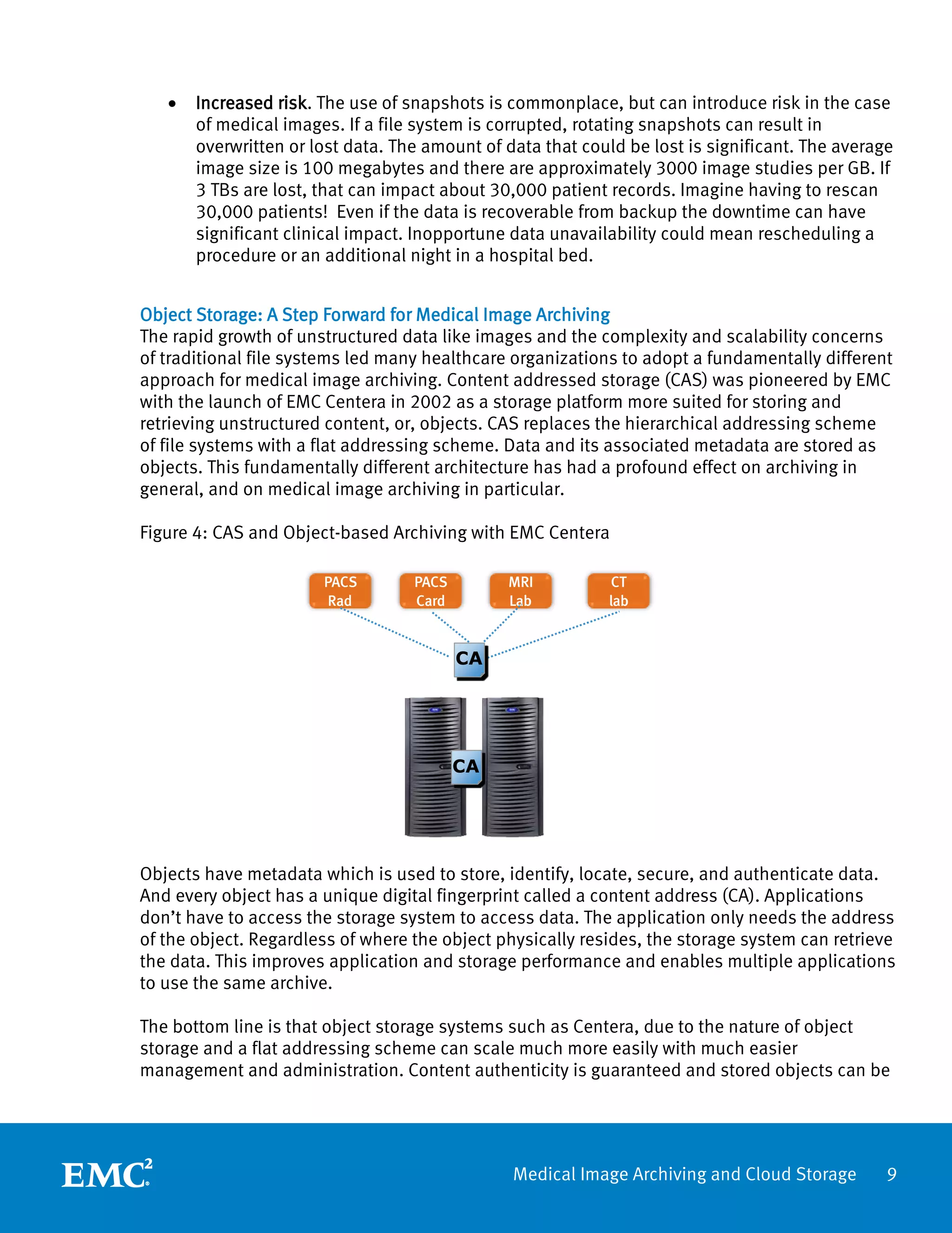 •   Increased risk. The use of snapshots is commonplace, but can introduce risk in the case
       of medical images. If a file system is corrupted, rotating snapshots can result in
       overwritten or lost data. The amount of data that could be lost is significant. The average
       image size is 100 megabytes and there are approximately 3000 image studies per GB. If
       3 TBs are lost, that can impact about 30,000 patient records. Imagine having to rescan
       30,000 patients! Even if the data is recoverable from backup the downtime can have
       significant clinical impact. Inopportune data unavailability could mean rescheduling a
       procedure or an additional night in a hospital bed.


Object Storage: A Step Forward for Medical Image Archiving
The rapid growth of unstructured data like images and the complexity and scalability concerns
of traditional file systems led many healthcare organizations to adopt a fundamentally different
approach for medical image archiving. Content addressed storage (CAS) was pioneered by EMC
with the launch of EMC Centera in 2002 as a storage platform more suited for storing and
retrieving unstructured content, or, objects. CAS replaces the hierarchical addressing scheme
of file systems with a flat addressing scheme. Data and its associated metadata are stored as
objects. This fundamentally different architecture has had a profound effect on archiving in
general, and on medical image archiving in particular.

Figure 4: CAS and Object-based Archiving with EMC Centera

                       PACS        PACS        MRI          CT
                        Rad        Card        Lab          lab


                                          CA




                                          CA




Objects have metadata which is used to store, identify, locate, secure, and authenticate data.
And every object has a unique digital fingerprint called a content address (CA). Applications
don’t have to access the storage system to access data. The application only needs the address
of the object. Regardless of where the object physically resides, the storage system can retrieve
the data. This improves application and storage performance and enables multiple applications
to use the same archive.

The bottom line is that object storage systems such as Centera, due to the nature of object
storage and a flat addressing scheme can scale much more easily with much easier
management and administration. Content authenticity is guaranteed and stored objects can be




                                                Medical Image Archiving and Cloud Storage        9
 