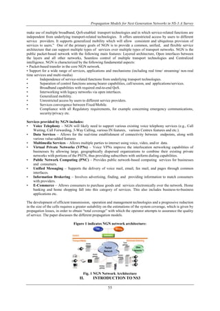 Propagation Models for Next Generation Networks in NS-3:A Survey 
make use of multiple broadband, QoS-enabled transport technologies and in which service-related functions are 
independent from underlying transport-related technologies. It offers unrestricted access by users to different 
service providers. It supports generalized mobility which will allow consistent and ubiquitous provision of 
services to users.” One of the primary goals of NGN is to provide a common, unified, and flexible service 
architecture that can support multiple types of services over multiple types of transport networks. NGN is the 
public packet-based network with the following main features: Layered architecture, Open interfaces between 
the layers and all other networks, Seamless control of multiple transport technologies and Centralized 
intelligence. NGN is characterized by the following fundamental aspects: 
• Packet-based transfer in the core NGN network. 
• Support for a wide range of services, applications and mechanisms (including real time/ streaming/ non-real 
time services and multi-media) 
• Independence of service-related functions from underlying transport technologies. 
• Separation of control functions among bearer capabilities, call/session, and applications/services. 
• Broadband capabilities with required end-to-end QoS. 
• Interworking with legacy networks via open interfaces. 
• Generalized mobility. 
• Unrestricted access by users to different service providers. 
• Services convergence between Fixed/Mobile. 
• Compliance with all Regulatory requirements, for example concerning emergency communications, 
55 
security/privacy etc. 
Services provided by NGN includes: 
• Voice Telephony – NGN will likely need to support various existing voice telephony services (e.g., Call 
Waiting, Call Forwarding, 3-Way Calling, various IN features, various Centrex features and etc.). 
• Data Services – Allows for the real-time establishment of connectivity between endpoints, along with 
various value-added features 
• Multimedia Services – Allows multiple parties to interact using voice, video, and/or data. 
• Virtual Private Networks (VPNs) – Voice VPNs improve the interlocation networking capabilities of 
businesses by allowing large, geographically dispersed organizations to combine their existing private 
networks with portions of the PSTN, thus providing subscribers with uniform dialing capabilities. 
• Public Network Computing (PNC) – Provides public network-based computing services for businesses 
and consumers. 
• Unified Messaging – Supports the delivery of voice mail, email, fax mail, and pages through common 
interfaces. 
• Information Brokering – Involves advertising, finding, and providing information to match consumers 
with providers. 
• E-Commerce – Allows consumers to purchase goods and services electronically over the network. Home 
banking and home shopping fall into this category of services. This also includes business-to-business 
applications etc. 
The development of efficient transmission, operation and management technologies and a progressive reduction 
in the size of the cells requires a greater suitability on the estimations of the system coverage, which is given by 
propagation losses, in order to obtain “total coverage” with which the operator attempts to assurance the quality 
of service. The paper discusses the different propagation models. 
Figure 1 indicates NGN network architecture: 
Fig. 1 NGN Network Architecture 
II. INTRODUCTION TO NS3 
 