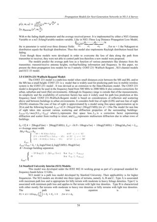 Propagation Models for Next Generation Networks in NS-3:A Survey 
With m the fading depth parameter and the average received power. It is implemented by either a NS3::Gamma 
Variable or a ns3::ErlangVariable random variable. Like in NS3::Three Log Distance Propagation Loss Model, 
the m parameter is varied over three distance fields: . For m = 1 the Nakagami-m 
distribution equals the Rayleigh distribution. Thus this model also implements Rayleigh distribution based fast 
fading. 
Even though these models were developed in order to overcome the loss of data along the path from 
transmitter to receiver, they were not able to control path loss therefore a new model were proposed. 
The models predict the average path loss as a function of various parameters like distance from the 
transmitter; transmit/receive antenna heights, rooftop/building information and frequency. In this paper, we 
present the three propagation loss models for ns-3 namely: COST-231 Walfisch Ikegami , SUI channel models 
and ECC-33 model. 
58 
3.5 COSTS-231 Walfisch Ikegami Model: 
The COST 231 model is a path-loss model when small distances exist between the MS and BS, and/or 
the MS has a small height. COST 231 is a model that is widely used for predicting path loss in mobile wireless 
system is the COST-231 model . It was devised as an extension to the Hata-Okumura model. The COST-231 
model is designed to be used in the frequency band from 500 MHz to 2000 MHz It also contains corrections for 
urban, suburban and rural (flat) environments. Although its frequency range is outside that of the measurements, 
its simplicity and the availability of correction factors has seen it widely used for path loss prediction at this 
frequency band. COST 231-Walfisch-Ikegami model is based on considerations of reflection and scattering 
above and between buildings in urban environments. It considers both line of sight (LOS) and non line of sight 
(NLOS) situations.The case of line of sight is approximated by a model using free-space approximation up to 
20 m and the following beyond: LLOS=42.6+26log(d/1km)+20log(f/1MHz) for d>=20m.The model for non line 
of sight takes into account various scattering and diffraction properties of the surrounding buildings: 
LNLOS=L0+max{0,Lrts+Lmsd} where L0 represents free space loss, Lrts is a correction factor representing 
diffraction and scatter from rooftop to street, and Lmsd represents multiscreen diffraction due to urban rows of 
buildings. 
L0 =32.4 + 20log(d∕1km) + 20log(f∕1MHz); Lrts= -16.9 - 10log(w∕1m) + 10log(f∕1MHz) + 20log(ΔhM∕1m) + Lori. 
w=Average street width 
ΔhM=hRoof - hM 
Lori= 
Lmsd=Lbsh + ka + kd log(d∕1km) kf log(f∕1MHz) -9log(b∕1m) 
B =Average building separation 
Lbsh= 
3.6 Stanford University Interim (SUI) Models: 
This model was developed under the IEEE 802.16 working group as part of a proposed standard for 
frequency bands below 11 GHz. 
SUI model is a path loss model developed by Stanford University .Their applicability is for higher 
frequencies. The SUI models are divided into three types of terrains, namely A, B and C. Type A is associated 
with maximum path loss and is appropriate for hilly terrain with moderate to heavy foliage densities. Type C is 
associated with minimum path loss and applies to flat terrain with light tree densities. Type B is characterized 
with either mostly flat terrains with moderate to heavy tree densities or hilly terrains with light tree densities. 
The path loss equation is : 
 