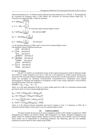 Propagation Models for Next Generation Networks in NS-3:A Survey 
where the parameters are: d: Distance between BS and receiving antenna [m], d0: 100 [m], λ: Wavelength [m], 
Xf: Correction for frequency above 2 GHz [MHz], Xh: Correction for receiving antenna height [m], S: 
Correction for shadowing [dB], γ: Path loss exponent. 
hb is the base station antenna height in meters 
f is the operating frequency in MHz, and hr is the receiver antenna height in meter 
The parameter values of different terrains are: 
59 
3.7 ECC-33 Model: 
The ECC-33 model is an extrapolated version of the original measurements made by Okumura model. 
The COST-231 model extended its use up to 2 GHz but it was proposed for mobile systems having omni-directional 
CPE (Customer Premises Equipment) antennas sited less than 3 m above ground level. This path loss 
model was developed by Electronic Communication Committee(ECC),is extrapolated from original 
measurements by Okumara and modified its assumptions so that it more closely represents a Fixed Wireless 
Access(FWA)system. Path loss is defined as: 
where, Afs is free space attenuation in dB, Abm is basic median path loss in dB, Gt is transmitter antenna height 
gain factor and Gr is receiver antenna height gain factor. 
where, d is the distance between transmitter and receiver antenna in kms, f is frequency in GHz, hb is 
transmitter antenna height in meter and hr is receiver antenna height in meter. 
IV. CONCLUSIONS 
The paper includes the discussion of various propagation models in NS3. Models considered are: FRIIS 
Propagation Loss Model, Log Distance Model, Jakes Propagation Loss Model, Nakagami Propagation Loss 
Model, COST-231 Walfisch Ikegami Model, Stanford University Interim (SUI) Models, and ECC-33 Model. 
These models can be implemented by considering parameters like shadowing, path loss and multipath. 
Emulation can also be done for these models using WiMax. 
 