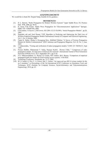Propagation Models for Next Generation Networks in NS-3:A Survey 
ACKNOWLEDGMENT 
We would like to thank Mr. Deepak Nadig Anantha for his guidance . 
REFERENCES 
[1]. H. L. Bertoni, “Radio Propagation for Modern Wireless Systems” Upper Saddle River, NJ, Prentice 
60 
Hall PTR, 2000, pp. 90-92. 
[2]. H. Sizun, P.de Fornel, “Radio Wave Propagation for Telecommunication Applications” Springer, 
ISBN: 978- 3540407584, 2004. 
[3]. F.D.Cardoso, S.Taccori, L.M.Correia, IST-2001-32125 FLOWS, “Initial Propagation Models”. pp.20, 
2002. 
[4]. Nagendra sah and Amit Kumar “CSP Algorithm in Predicting and Optimizing the Path Loss of 
Wireless Empirical Propagation Models”International Journal of Computer and Electrical Engineering, 
Vol. 1, No. 4, October, 2009. 
[5]. Tapan K. Sarkar, Zhong Ji, Kyungjung Kim, Abdellatif Medour “A Survey of Various Propagation 
Models for Mobile Communication” IEEE Antennas and Propagation Magazine, Vol. 45, No. 3, June 
2003. 
[6]. J. Lähteenmäki,, "Testing and verification of indoor propagation models," COST 231 TD(94)111, Sept 
1994. 
[7]. Noman Shabbir, Muhammad T. Sadiq, Hasnain Kashif, Rizwan Ullah, " Comparison of radio 
propagation models for long term evolution (LTE) network", International Journal of Next-Generation 
Networks (IJNGN) Vol.3, No.3, September 2011, pp.27-41. 
[8]. V.S. Abhayawardhana, I.J. Wassel, D. Crosby, M.P. Sellers, M.G. Brown, “Comparison of empirical 
propagation path loss models for fixed wireless access systems,” 61th IEEE 
[9]. Technology Conference, Stockholm, pp. 73-77, 2005. 
[10]. M. A. Ismail, G. Piro, L. A. Grieco, and T. Turletti, “An improved ieee 802.16 wimax module for the 
ns-3 simulator,” in Proceedings of the 3rd International ICST Conference on Simulation Tools and 
Techniques. ICST (Institute for Computer Sciences, Social-Informatics and Telecommunications 
Engineering), 2010, pp. 63. 
