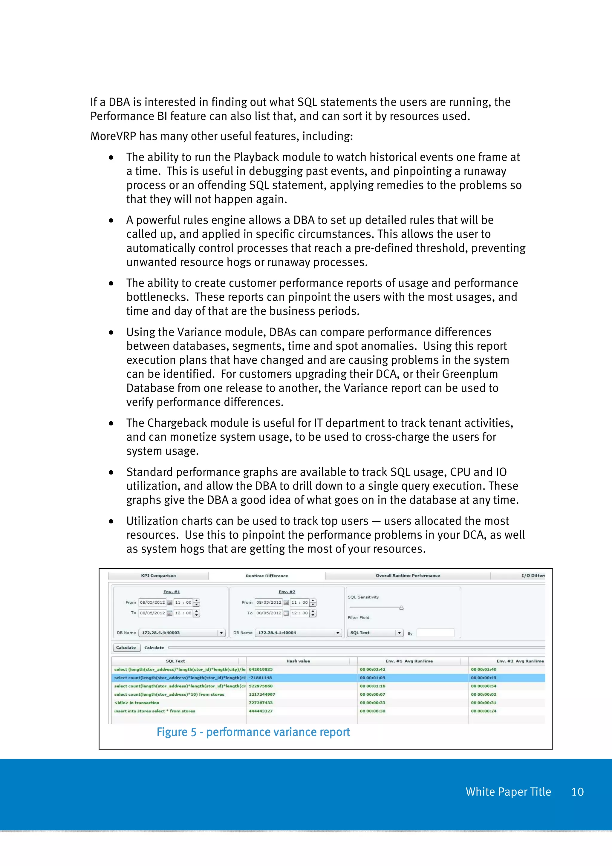 If a DBA is interested in finding out what SQL statements the users are running, the
Performance BI feature can also list that, and can sort it by resources used.
MoreVRP has many other useful features, including:
   •   The ability to run the Playback module to watch historical events one frame at
       a time. This is useful in debugging past events, and pinpointing a runaway
       process or an offending SQL statement, applying remedies to the problems so
       that they will not happen again.
   •   A powerful rules engine allows a DBA to set up detailed rules that will be
       called up, and applied in specific circumstances. This allows the user to
       automatically control processes that reach a pre-defined threshold, preventing
       unwanted resource hogs or runaway processes.
   •   The ability to create customer performance reports of usage and performance
       bottlenecks. These reports can pinpoint the users with the most usages, and
       time and day of that are the business periods.
   •   Using the Variance module, DBAs can compare performance differences
       between databases, segments, time and spot anomalies. Using this report
       execution plans that have changed and are causing problems in the system
       can be identified. For customers upgrading their DCA, or their Greenplum
       Database from one release to another, the Variance report can be used to
       verify performance differences.
   •   The Chargeback module is useful for IT department to track tenant activities,
       and can monetize system usage, to be used to cross-charge the users for
       system usage.
   •   Standard performance graphs are available to track SQL usage, CPU and IO
       utilization, and allow the DBA to drill down to a single query execution. These
       graphs give the DBA a good idea of what goes on in the database at any time.
   •   Utilization charts can be used to track top users — users allocated the most
       resources. Use this to pinpoint the performance problems in your DCA, as well
       as system hogs that are getting the most of your resources.




             Figure 5 - performance variance report



                                                                           White Paper Title   10
 