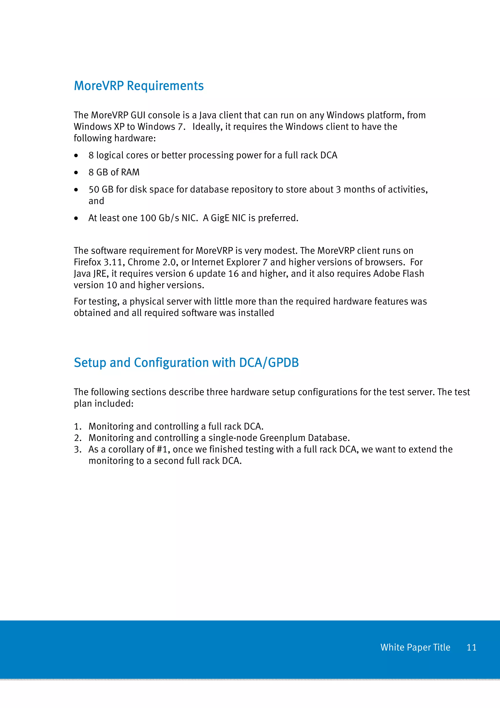 MoreVRP Requirements

The MoreVRP GUI console is a Java client that can run on any Windows platform, from
Windows XP to Windows 7. Ideally, it requires the Windows client to have the
following hardware:
•   8 logical cores or better processing power for a full rack DCA
•   8 GB of RAM
•   50 GB for disk space for database repository to store about 3 months of activities,
    and
•   At least one 100 Gb/s NIC. A GigE NIC is preferred.


The software requirement for MoreVRP is very modest. The MoreVRP client runs on
Firefox 3.11, Chrome 2.0, or Internet Explorer 7 and higher versions of browsers. For
Java JRE, it requires version 6 update 16 and higher, and it also requires Adobe Flash
version 10 and higher versions.
For testing, a physical server with little more than the required hardware features was
obtained and all required software was installed




Setup and Configuration with DCA/GPDB

The following sections describe three hardware setup configurations for the test server. The test
plan included:

1. Monitoring and controlling a full rack DCA.
2. Monitoring and controlling a single-node Greenplum Database.
3. As a corollary of #1, once we finished testing with a full rack DCA, we want to extend the
   monitoring to a second full rack DCA.




                                                                           White Paper Title    11
 