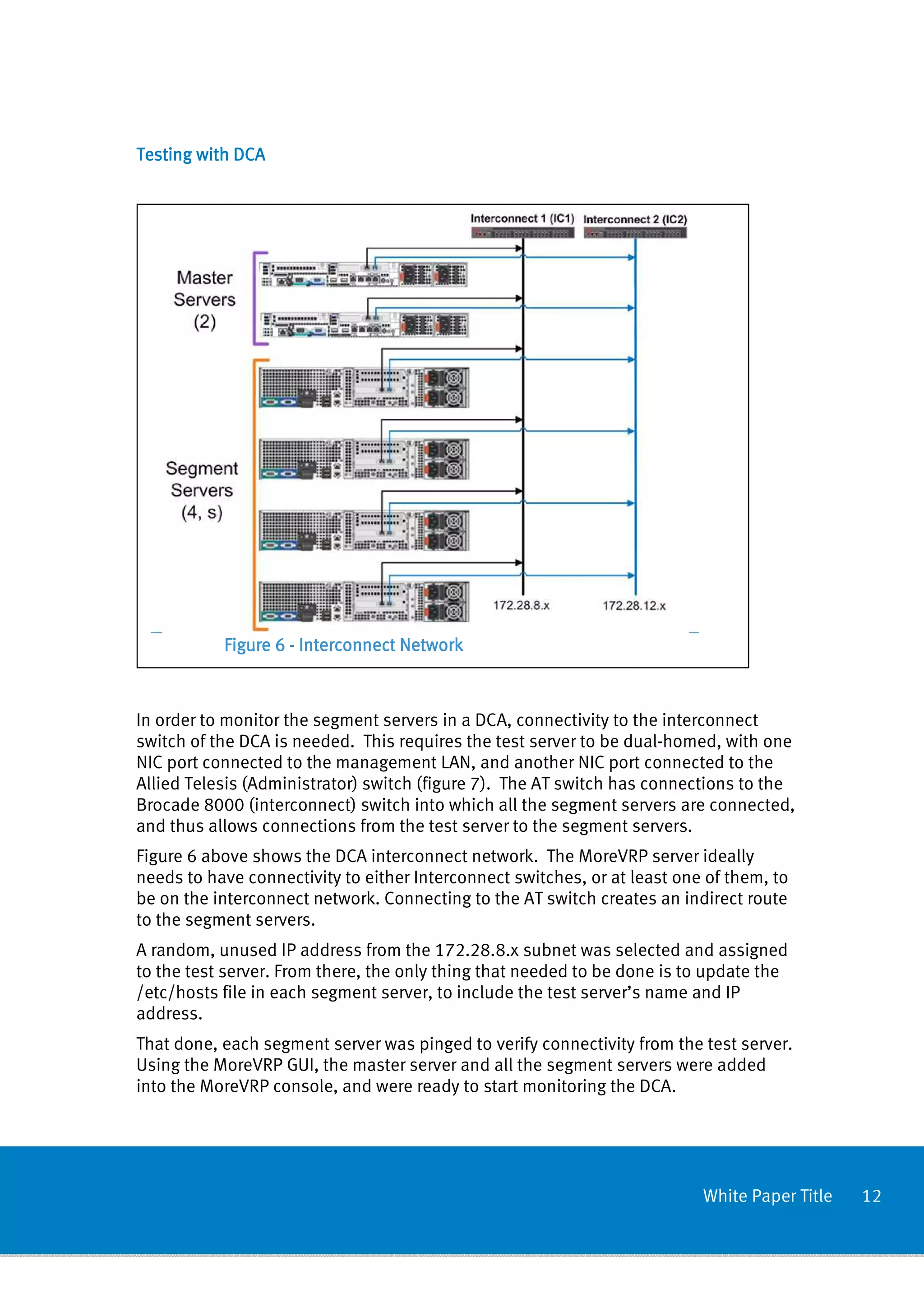 Testing with DCA




           Figure 6 - Interconnect Network



In order to monitor the segment servers in a DCA, connectivity to the interconnect
switch of the DCA is needed. This requires the test server to be dual-homed, with one
NIC port connected to the management LAN, and another NIC port connected to the
Allied Telesis (Administrator) switch (figure 7). The AT switch has connections to the
Brocade 8000 (interconnect) switch into which all the segment servers are connected,
and thus allows connections from the test server to the segment servers.
Figure 6 above shows the DCA interconnect network. The MoreVRP server ideally
needs to have connectivity to either Interconnect switches, or at least one of them, to
be on the interconnect network. Connecting to the AT switch creates an indirect route
to the segment servers.
A random, unused IP address from the 172.28.8.x subnet was selected and assigned
to the test server. From there, the only thing that needed to be done is to update the
/etc/hosts file in each segment server, to include the test server’s name and IP
address.
That done, each segment server was pinged to verify connectivity from the test server.
Using the MoreVRP GUI, the master server and all the segment servers were added
into the MoreVRP console, and were ready to start monitoring the DCA.




                                                                           White Paper Title   12
 