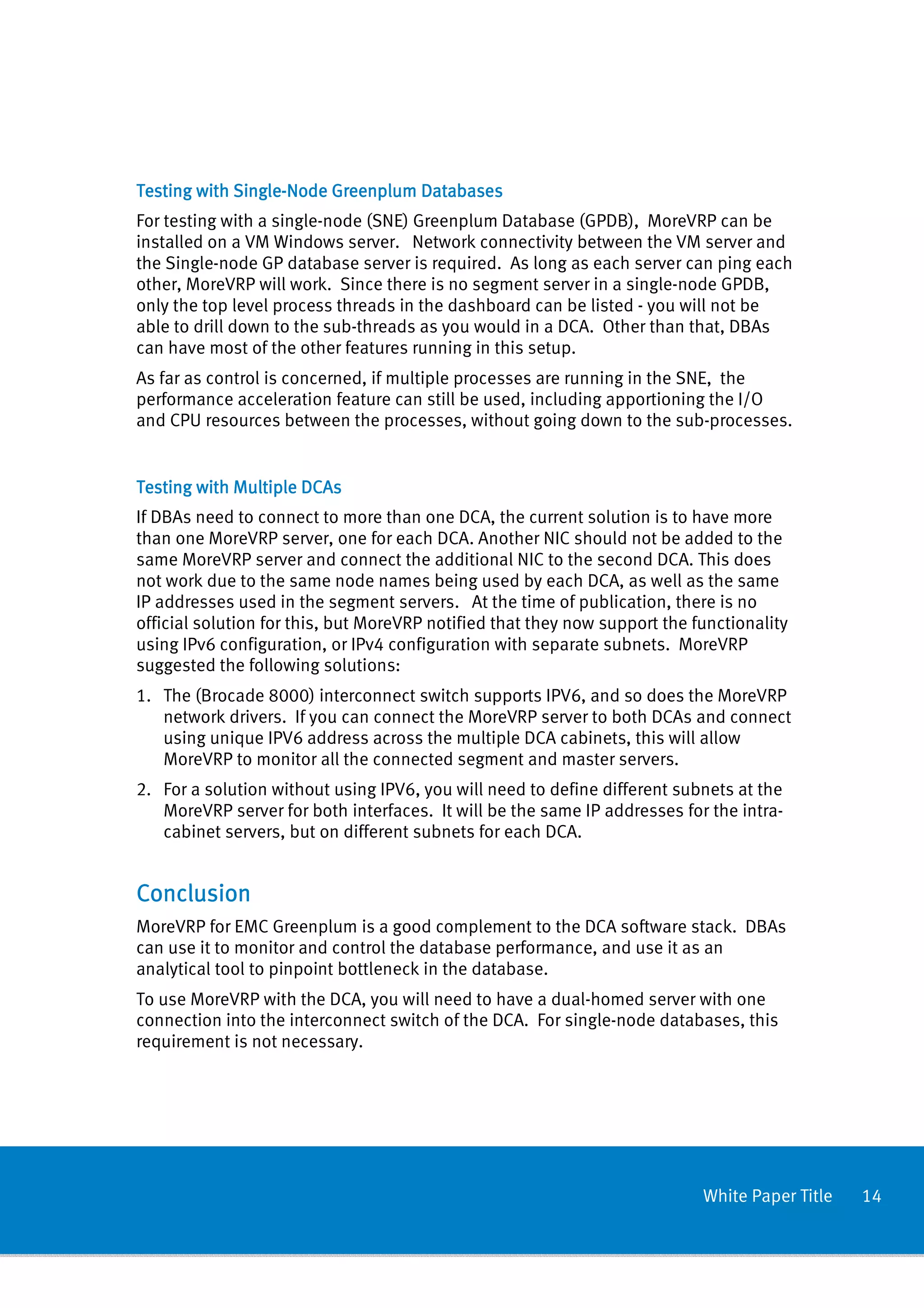 Testing with Single-Node Greenplum Databases
             Single-
For testing with a single-node (SNE) Greenplum Database (GPDB), MoreVRP can be
installed on a VM Windows server. Network connectivity between the VM server and
the Single-node GP database server is required. As long as each server can ping each
other, MoreVRP will work. Since there is no segment server in a single-node GPDB,
only the top level process threads in the dashboard can be listed - you will not be
able to drill down to the sub-threads as you would in a DCA. Other than that, DBAs
can have most of the other features running in this setup.
As far as control is concerned, if multiple processes are running in the SNE, the
performance acceleration feature can still be used, including apportioning the I/O
and CPU resources between the processes, without going down to the sub-processes.


Testing with Multiple DCAs
If DBAs need to connect to more than one DCA, the current solution is to have more
than one MoreVRP server, one for each DCA. Another NIC should not be added to the
same MoreVRP server and connect the additional NIC to the second DCA. This does
not work due to the same node names being used by each DCA, as well as the same
IP addresses used in the segment servers. At the time of publication, there is no
official solution for this, but MoreVRP notified that they now support the functionality
using IPv6 configuration, or IPv4 configuration with separate subnets. MoreVRP
suggested the following solutions:
1. The (Brocade 8000) interconnect switch supports IPV6, and so does the MoreVRP
   network drivers. If you can connect the MoreVRP server to both DCAs and connect
   using unique IPV6 address across the multiple DCA cabinets, this will allow
   MoreVRP to monitor all the connected segment and master servers.
2. For a solution without using IPV6, you will need to define different subnets at the
   MoreVRP server for both interfaces. It will be the same IP addresses for the intra-
   cabinet servers, but on different subnets for each DCA.


Conclusion
MoreVRP for EMC Greenplum is a good complement to the DCA software stack. DBAs
can use it to monitor and control the database performance, and use it as an
analytical tool to pinpoint bottleneck in the database.
To use MoreVRP with the DCA, you will need to have a dual-homed server with one
connection into the interconnect switch of the DCA. For single-node databases, this
requirement is not necessary.




                                                                            White Paper Title   14
 