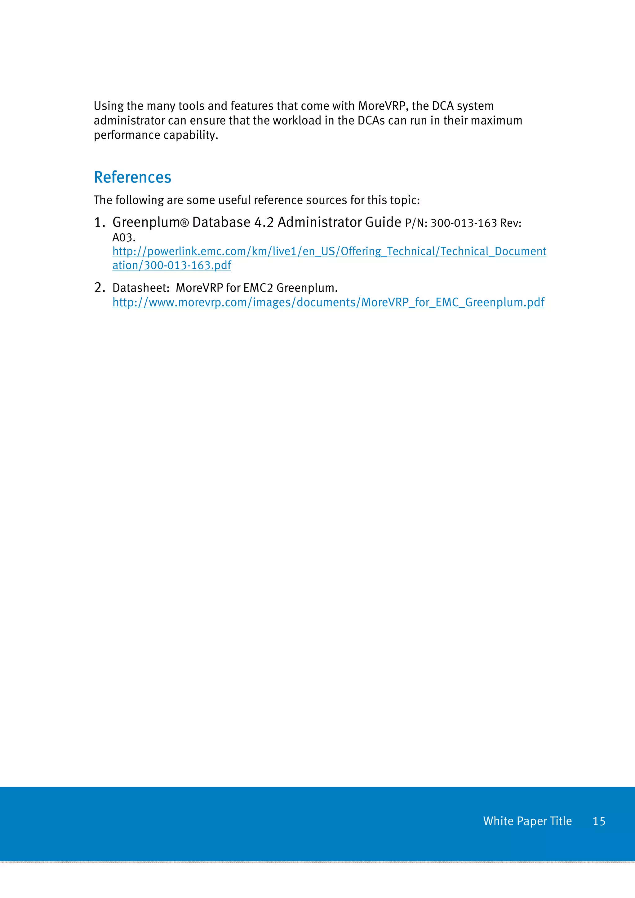 Using the many tools and features that come with MoreVRP, the DCA system
administrator can ensure that the workload in the DCAs can run in their maximum
performance capability.


References
The following are some useful reference sources for this topic:
1. Greenplum® Database 4.2 Administrator Guide P/N: 300-013-163 Rev:
   A03.
   http://powerlink.emc.com/km/live1/en_US/Offering_Technical/Technical_Document
   ation/300-013-163.pdf
2. Datasheet: MoreVRP for EMC2 Greenplum.
   http://www.morevrp.com/images/documents/MoreVRP_for_EMC_Greenplum.pdf




                                                                       White Paper Title   15
 