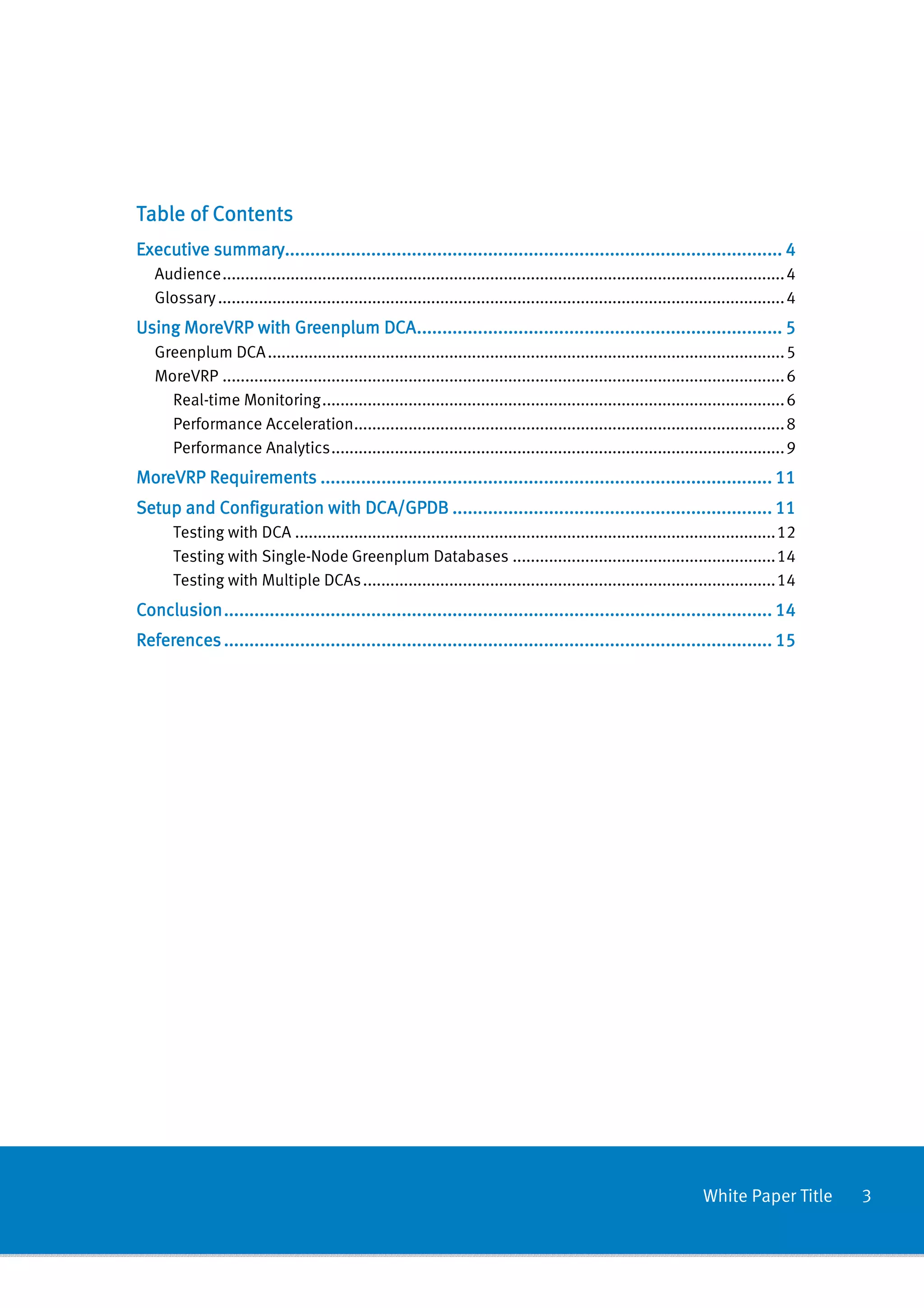 Table of Contents
          summary................................................................................................
                 ..................................................................................................
Executive summary.................................................................................................. 4
   Audience ............................................................................................................................ 4
   Glossary ............................................................................................................................. 4
                                 ................................................................
                                                                 ........................................
Using MoreVRP with Greenplum DCA ........................................................................ 5
   Greenplum DCA .................................................................................................................. 5
   MoreVRP ............................................................................................................................ 6
     Real-time Monitoring ...................................................................................................... 6
     Performance Acceleration............................................................................................... 8
     Performance Analytics .................................................................................................... 9
MoreVRP Requirements ......................................................................................... 11
        Requirements ................................................................
                                                     .........................................................
Setup and Configuration with DCA/GPDB ............................................................... 11
                                      ...............................................................
      Testing with DCA .......................................................................................................... 12
      Testing with Single-Node Greenplum Databases .......................................................... 14
      Testing with Multiple DCAs ........................................................................................... 14
Conclusion ............................................................................................................ 14
           ............................................................................................................
                                           ................................................................
References ............................................................................................................ 15
           ............................................................................................................
                                           ................................................................




                                                                                                                       White Paper Title      3
 
