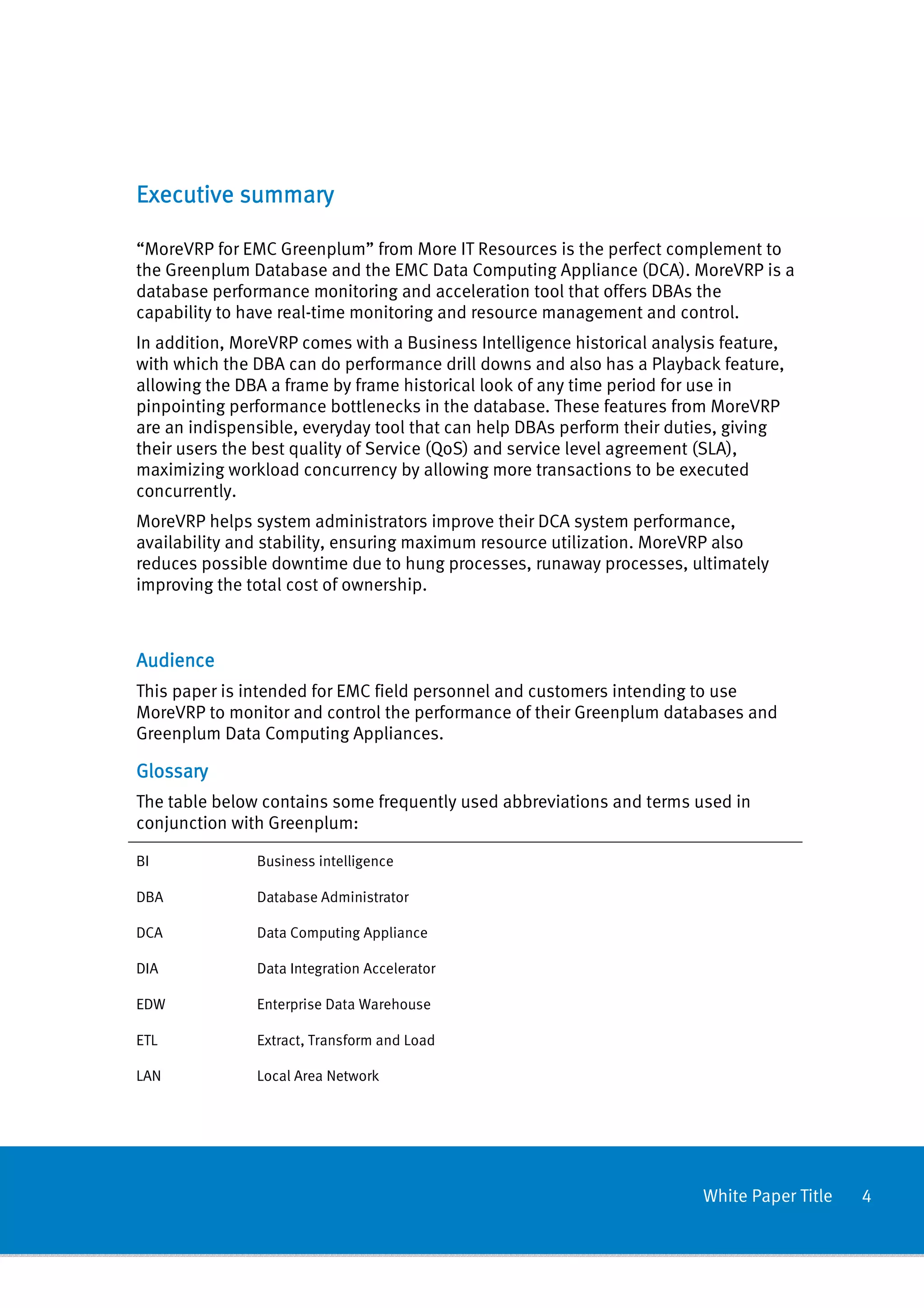 Executive summary

“MoreVRP for EMC Greenplum” from More IT Resources is the perfect complement to
the Greenplum Database and the EMC Data Computing Appliance (DCA). MoreVRP is a
database performance monitoring and acceleration tool that offers DBAs the
capability to have real-time monitoring and resource management and control.
In addition, MoreVRP comes with a Business Intelligence historical analysis feature,
with which the DBA can do performance drill downs and also has a Playback feature,
allowing the DBA a frame by frame historical look of any time period for use in
pinpointing performance bottlenecks in the database. These features from MoreVRP
are an indispensible, everyday tool that can help DBAs perform their duties, giving
their users the best quality of Service (QoS) and service level agreement (SLA),
maximizing workload concurrency by allowing more transactions to be executed
concurrently.
MoreVRP helps system administrators improve their DCA system performance,
availability and stability, ensuring maximum resource utilization. MoreVRP also
reduces possible downtime due to hung processes, runaway processes, ultimately
improving the total cost of ownership.



Audience
This paper is intended for EMC field personnel and customers intending to use
MoreVRP to monitor and control the performance of their Greenplum databases and
Greenplum Data Computing Appliances.

Glossary
The table below contains some frequently used abbreviations and terms used in
conjunction with Greenplum:

BI             Business intelligence

DBA            Database Administrator

DCA            Data Computing Appliance

DIA            Data Integration Accelerator

EDW            Enterprise Data Warehouse

ETL            Extract, Transform and Load

LAN            Local Area Network




                                                                         White Paper Title   4
 