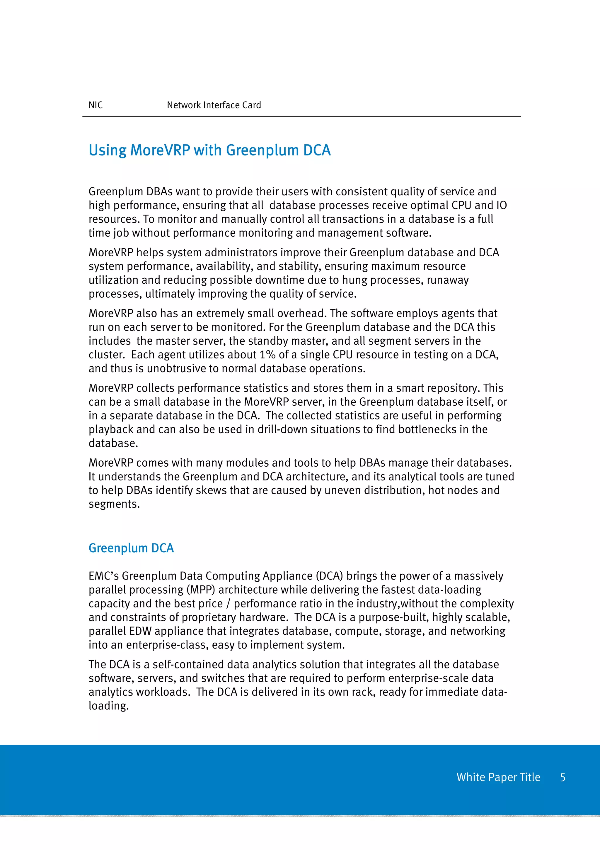 NIC            Network Interface Card



Using MoreVRP with Greenplum DCA

Greenplum DBAs want to provide their users with consistent quality of service and
high performance, ensuring that all database processes receive optimal CPU and IO
resources. To monitor and manually control all transactions in a database is a full
time job without performance monitoring and management software.
MoreVRP helps system administrators improve their Greenplum database and DCA
system performance, availability, and stability, ensuring maximum resource
utilization and reducing possible downtime due to hung processes, runaway
processes, ultimately improving the quality of service.
MoreVRP also has an extremely small overhead. The software employs agents that
run on each server to be monitored. For the Greenplum database and the DCA this
includes the master server, the standby master, and all segment servers in the
cluster. Each agent utilizes about 1% of a single CPU resource in testing on a DCA,
and thus is unobtrusive to normal database operations.
MoreVRP collects performance statistics and stores them in a smart repository. This
can be a small database in the MoreVRP server, in the Greenplum database itself, or
in a separate database in the DCA. The collected statistics are useful in performing
playback and can also be used in drill-down situations to find bottlenecks in the
database.
MoreVRP comes with many modules and tools to help DBAs manage their databases.
It understands the Greenplum and DCA architecture, and its analytical tools are tuned
to help DBAs identify skews that are caused by uneven distribution, hot nodes and
segments.


Greenplum DCA

EMC’s Greenplum Data Computing Appliance (DCA) brings the power of a massively
parallel processing (MPP) architecture while delivering the fastest data-loading
capacity and the best price / performance ratio in the industry,without the complexity
and constraints of proprietary hardware. The DCA is a purpose-built, highly scalable,
parallel EDW appliance that integrates database, compute, storage, and networking
into an enterprise-class, easy to implement system.
The DCA is a self-contained data analytics solution that integrates all the database
software, servers, and switches that are required to perform enterprise-scale data
analytics workloads. The DCA is delivered in its own rack, ready for immediate data-
loading.




                                                                          White Paper Title   5
 