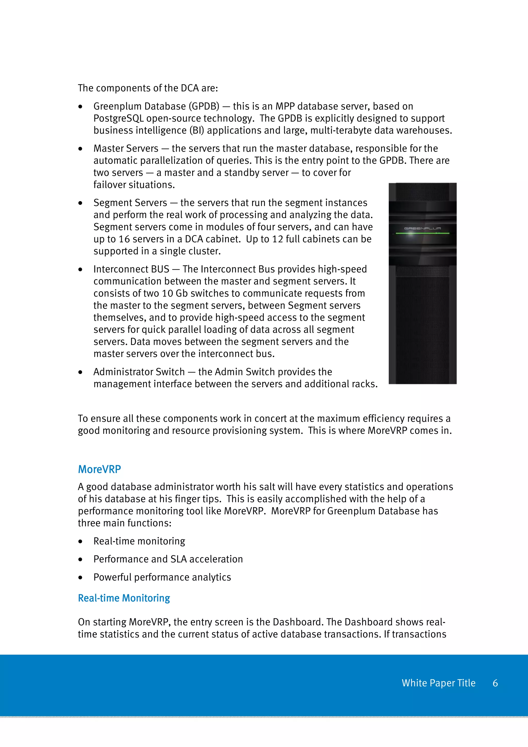 The components of the DCA are:
•   Greenplum Database (GPDB) — this is an MPP database server, based on
    PostgreSQL open-source technology. The GPDB is explicitly designed to support
    business intelligence (BI) applications and large, multi-terabyte data warehouses.
•   Master Servers — the servers that run the master database, responsible for the
    automatic parallelization of queries. This is the entry point to the GPDB. There are
    two servers — a master and a standby server — to cover for
    failover situations.
•   Segment Servers — the servers that run the segment instances
    and perform the real work of processing and analyzing the data.
    Segment servers come in modules of four servers, and can have
    up to 16 servers in a DCA cabinet. Up to 12 full cabinets can be
    supported in a single cluster.
•   Interconnect BUS — The Interconnect Bus provides high-speed
    communication between the master and segment servers. It
    consists of two 10 Gb switches to communicate requests from
    the master to the segment servers, between Segment servers
    themselves, and to provide high-speed access to the segment
    servers for quick parallel loading of data across all segment
    servers. Data moves between the segment servers and the
    master servers over the interconnect bus.
•   Administrator Switch — the Admin Switch provides the
    management interface between the servers and additional racks.


To ensure all these components work in concert at the maximum efficiency requires a
good monitoring and resource provisioning system. This is where MoreVRP comes in.


MoreVRP
A good database administrator worth his salt will have every statistics and operations
of his database at his finger tips. This is easily accomplished with the help of a
performance monitoring tool like MoreVRP. MoreVRP for Greenplum Database has
three main functions:
•   Real-time monitoring
•   Performance and SLA acceleration
•   Powerful performance analytics

Real-
Real-time Monitoring

On starting MoreVRP, the entry screen is the Dashboard. The Dashboard shows real-
time statistics and the current status of active database transactions. If transactions



                                                                            White Paper Title   6
 