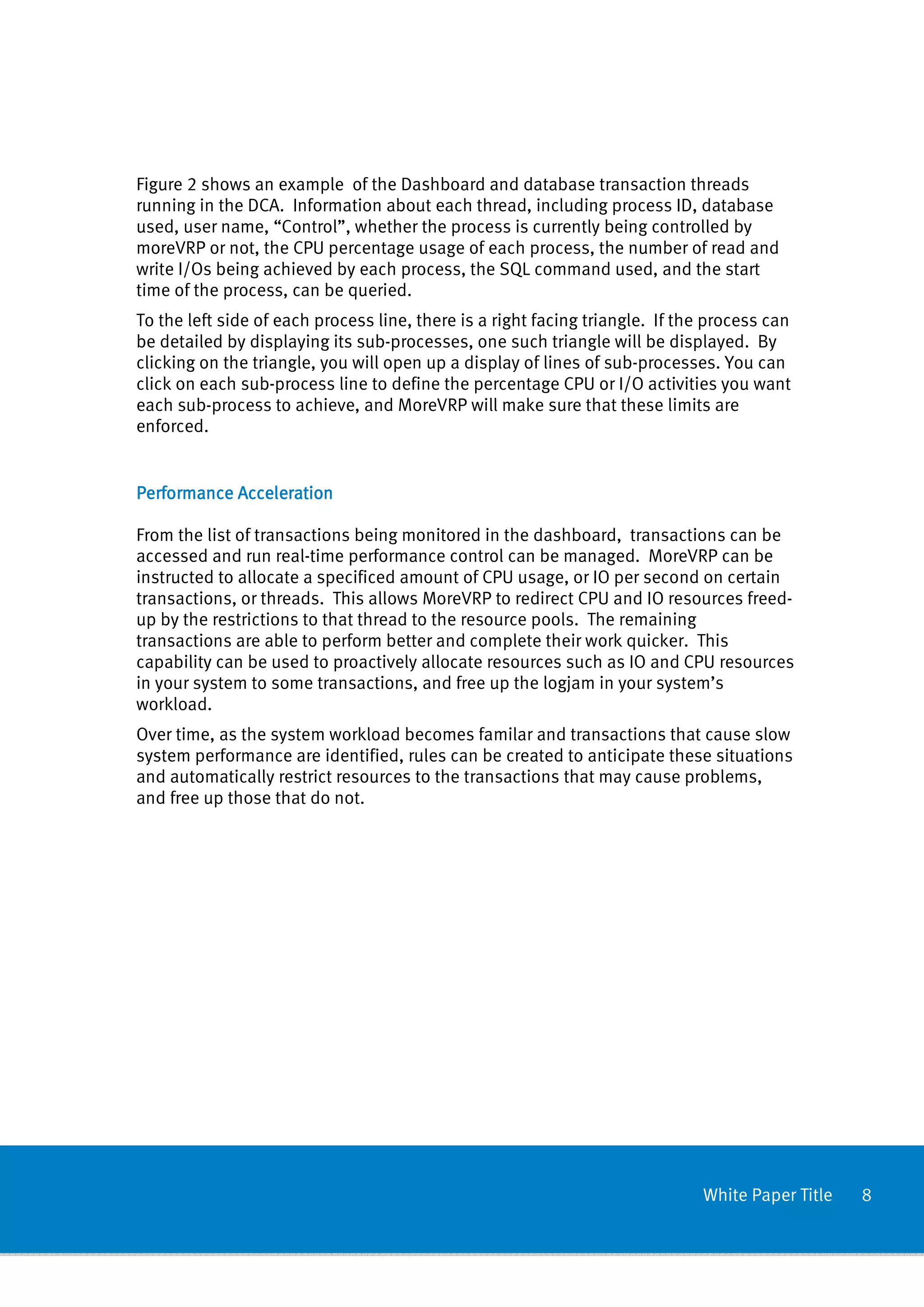 Figure 2 shows an example of the Dashboard and database transaction threads
running in the DCA. Information about each thread, including process ID, database
used, user name, “Control”, whether the process is currently being controlled by
moreVRP or not, the CPU percentage usage of each process, the number of read and
write I/Os being achieved by each process, the SQL command used, and the start
time of the process, can be queried.
To the left side of each process line, there is a right facing triangle. If the process can
be detailed by displaying its sub-processes, one such triangle will be displayed. By
clicking on the triangle, you will open up a display of lines of sub-processes. You can
click on each sub-process line to define the percentage CPU or I/O activities you want
each sub-process to achieve, and MoreVRP will make sure that these limits are
enforced.


Performance Acceleration

From the list of transactions being monitored in the dashboard, transactions can be
accessed and run real-time performance control can be managed. MoreVRP can be
instructed to allocate a specificed amount of CPU usage, or IO per second on certain
transactions, or threads. This allows MoreVRP to redirect CPU and IO resources freed-
up by the restrictions to that thread to the resource pools. The remaining
transactions are able to perform better and complete their work quicker. This
capability can be used to proactively allocate resources such as IO and CPU resources
in your system to some transactions, and free up the logjam in your system’s
workload.
Over time, as the system workload becomes familar and transactions that cause slow
system performance are identified, rules can be created to anticipate these situations
and automatically restrict resources to the transactions that may cause problems,
and free up those that do not.




                                                                              White Paper Title   8
 