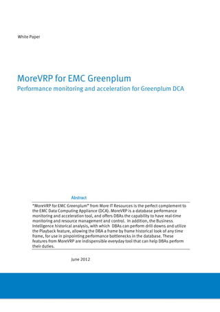 White Paper




MoreVRP for EMC Greenplum
Performance monitoring and acceleration for Greenplum DCA




                            Abstract
       “MoreVRP for EMC Greenplum” from More IT Resources is the perfect complement to
       the EMC Data Computing Appliance (DCA). MoreVRP is a database performance
       monitoring and acceleration tool, and offers DBAs the capability to have real-time
       monitoring and resource management and control. In addition, the Business
       Intelligence historical analysis, with which DBAs can perform drill downs and utilize
       the Playback feature, allowing the DBA a frame by frame historical look of any time
       frame, for use in pinpointing performance bottlenecks in the database. These
       features from MoreVRP are indispensible everyday tool that can help DBAs perform
       their duties.


                            June 2012
 