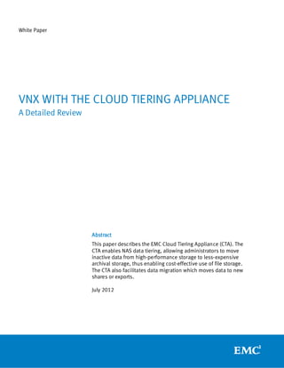 White Paper




VNX WITH THE CLOUD TIERING APPLIANCE
A Detailed Review




                    Abstract
                    This paper describes the EMC Cloud Tiering Appliance (CTA). The
                    CTA enables NAS data tiering, allowing administrators to move
                    inactive data from high-performance storage to less-expensive
                    archival storage, thus enabling cost-effective use of file storage.
                    The CTA also facilitates data migration which moves data to new
                    shares or exports.

                    July 2012
 